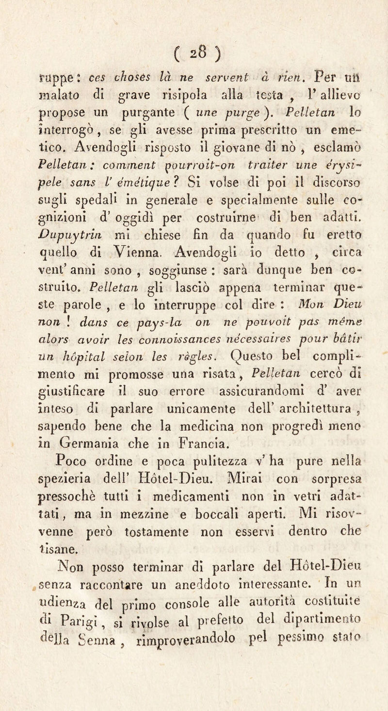 tappe* ces chosès là ne servent à rieri. Per ti il malato di grave risipola alla testa , V allievo propose un purgante ( une purge ). Pelletan lo interrogò, se gli avesse prima prescritto un eme- tico. Avendogli risposto il giovane di nò * esclamò Pelletan ; comment paurroit-on trailer une érysi~ pele sans V émétique ? Si volse di poi il discorso sugli spedali in generale e specialmente sulle co- gnizioni d’ oggidì per costruirne di ben adatti. Dupuytrin mi chiese fin da quando fu eretto quello di Vienna. Avendogli io detto , circa vent’ anni sono , soggiunse : sarà dunque ben co- struito. Pelletan gli lasciò appena terminar que- ste parole , e lo interruppe col dire : Mon Dieu non ! dans ce pays-la on ne pouvoit pas méme alors avoir les connoissances nécessaires pour bàtir un hópìtal seloii les règles. Questo bel compli- mento mi promosse una risata, Pelletan cercò di giustificare il suo errore assicurandomi d’ aver inteso di parlare unicamente dell’ architettura , sapendo bene che la medicina non progredì meno in Germania che in Francia. Poco ordine e poca pulitezza \ ha pure nella spezieria dell’ Hótel-Dieu. Mirai con sorpresa pressoché tutti i medicamenti non in vetri adat- tati , ma in mezzine e boccali aperti. Mi risov- venne però tostamente non esservi dentro che tisane. Non posso terminar di parlare del Hótel-Dieu senza raccontare un aneddoto interessante. In un udienza de\ primo console alle autorità costituite di Parigi, si rivolse al prefetto del dipartimento ^ella Senna , rimproverandolo pel pessimo stato