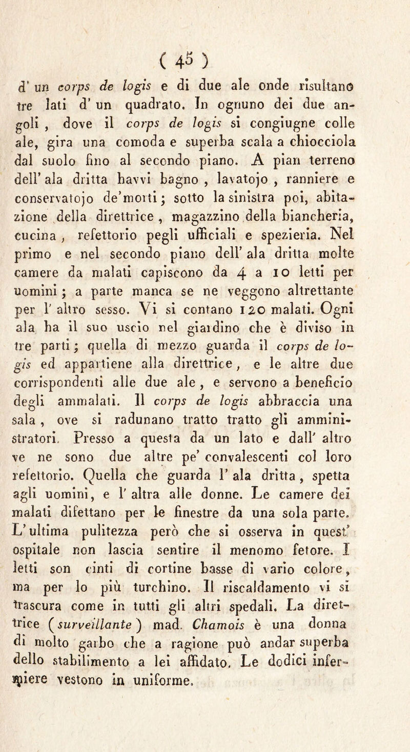 ( 4$ ) <T un corps de logis e di due ale onde risultano tre Iati d’ un quadrato. In ognuno dei due an- goli , dove il corps de logis si congiugne colle ale, gira una comoda e superba scala a chiocciola dal suolo fino al secondo piano. A pian terreno dell’ ala dritta havvi bagno , lavatojo , ranniere e conservatojo de’morti; sotto la sinistra poi, abita- zione della direttrice, magazzino della biancheria, cucina , refettorio pegli ufficiali e spezieria. Nel primo e nel secondo piano dell’ ala dritta molte camere da malati capiscono da 4 a 10 letti per uomini ; a parte manca se ne veggono altrettante per 1' altro sesso. Vi si contano 120 malati. Ogni ala ha il suo uscio nel giaidino che è diviso in tre parti ; quella di mezzo guarda il corps de lo- gis ed appartiene alla direttrice, e le altre due corrispondenti alle due ale , e servono a benefìcio degli ammalali. 11 corps de logis abbraccia una sala , ove si radunano tratto tratto gli ammini- stratori, Presso a questa da un lato e dall' altro ve ne sono due altre pe’ convalescenti col loro refettorio. Quella che guarda 1* ala dritta, spetta agli uomini, e 1' altra alle donne. Le camere dei malati difettano per le finestre da una sola parte. L’ultima pulitezza però che si osserva in quest ospitale non lascia sentire il menomo fetore. I letti son cinti di cortine basse di vario colore, ma per lo più turchino. Il riscaldamento vi si trascura come in tutti gli altri spedali. La diret- trice (surveillcinte ) mad. Chamois è una donna di molto garbo che a ragione può andar superba dello stabilimento a lei affidato. Le dodici infer- miere vestono la uniforme.