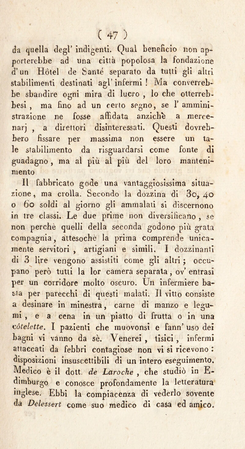 da quella degl’ indigenti. Qual beneficio non ap- porterebbe ad una città popolosa la fondazione d’un Hotel de Sante separato da tutti gli altri stabilimenti destinati agl’ infermi ! Ma converreb- be sbandire ogni mira di lucro , lo che otterrei)- Lesi , ma fino ad un certo segno, se 1’ ammini- strazione ne fosse affidata anziché a merce- narj , a direttori disinteressati. Questi dovreb- bero fissare per massima non essere un ta- le stabilimento da riguardarsi come fonte di guadagno , ma al più al più del loro manteni- mento Il fabbricato gode una vantaggiosissima situa- zione , ma crolla. Secondo la dozzina di So^ 40 o 60 soldi al giorno gli ammalati si discernono in tre classi. Le due prime non diversificano , se non perchè quelli della seconda godono più grata compagnia, attesoché la prima comprende unica- mente servitori , artigiani e simili. I dozzinanti di 3 lire vengono assistiti come gli altri ; occu- pano però tutti la lor camera separala, ov’ entrasi per un corridore molto oscuro. Un infermiere ba- tta per parecchi di questi malati. Il vitto consiste a desinare in minestra, carne di manzo e legu- mi , e a cena in un piatto di frutta o in una cótelette. I pazienti che muovonsi e fann’ uso dei bagni vi vanno da se. Venerei , tisici , infermi attaccati da febbri contagiose non vi si ricevono : disposizioni insuscettibili di un intero eseguimento. Medico è il dott. de Laroche , che studiò in E- dimburgo e conosce profondamente la letteratura inglese. Ebbi la compiacenza di vederlo sovente da Delessert come suo medico di casa ed amico.