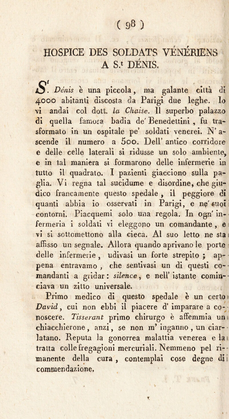 I ( 98 ) HQSPICE DES SOLDATS VÉNÉRIENS A S.‘ DENIS. S• Dénis è una piccola, ma galante città di 4000 abitanti discosta eia Parigi due leghe. Io vi andai col dott. la Chaise. 11 superbo palazzo di quella famosa badia de' Benedettini , fu tra- sformato in un ospitale pe’ soldati venerei. N’ a.~ scende il numero a 5oo. Dell’ antico corridore e delle celle laterali si ridusse un solo ambiente, e in tal maniera si formarono delle infermerie in tutto il quadrato. I pazienti giacciono sulla pa- glia. Vi regna tal sucidume e disordine, che giu- dico francamente questo spedale , il peggiore di quanti abbia io osservati in Parigi, e ne'suoi contorni. Piacquemi solo una regola. In ogn' in- fermeria i soldati vi eleggono un comandante , e vi si sottomettono alla cieca. Al suo letto ne sta affisso un segnale. Allora quando aprivano le porte delle infermerie , udivasi un forte strepito ; ap- pena entravamo , che sentivasi un di questi co- mandanti a gridar : silcnce, e nell’ istante comin- ciava un zitto universale. Primo medico di questo spedale è un certo David, cui non ebbi il piacere d’ imparare a co- noscere. Tisserant primo chirurgo è affemmia un chiacchierone , anzi, se non m’ inganno , un ciar- latano. Reputa la gonorrea malattia venerea e la tratta colle fregagioni mercuriali. Nemmeno pel ri- manente della cura , contemplai cose degne di commendazione. %