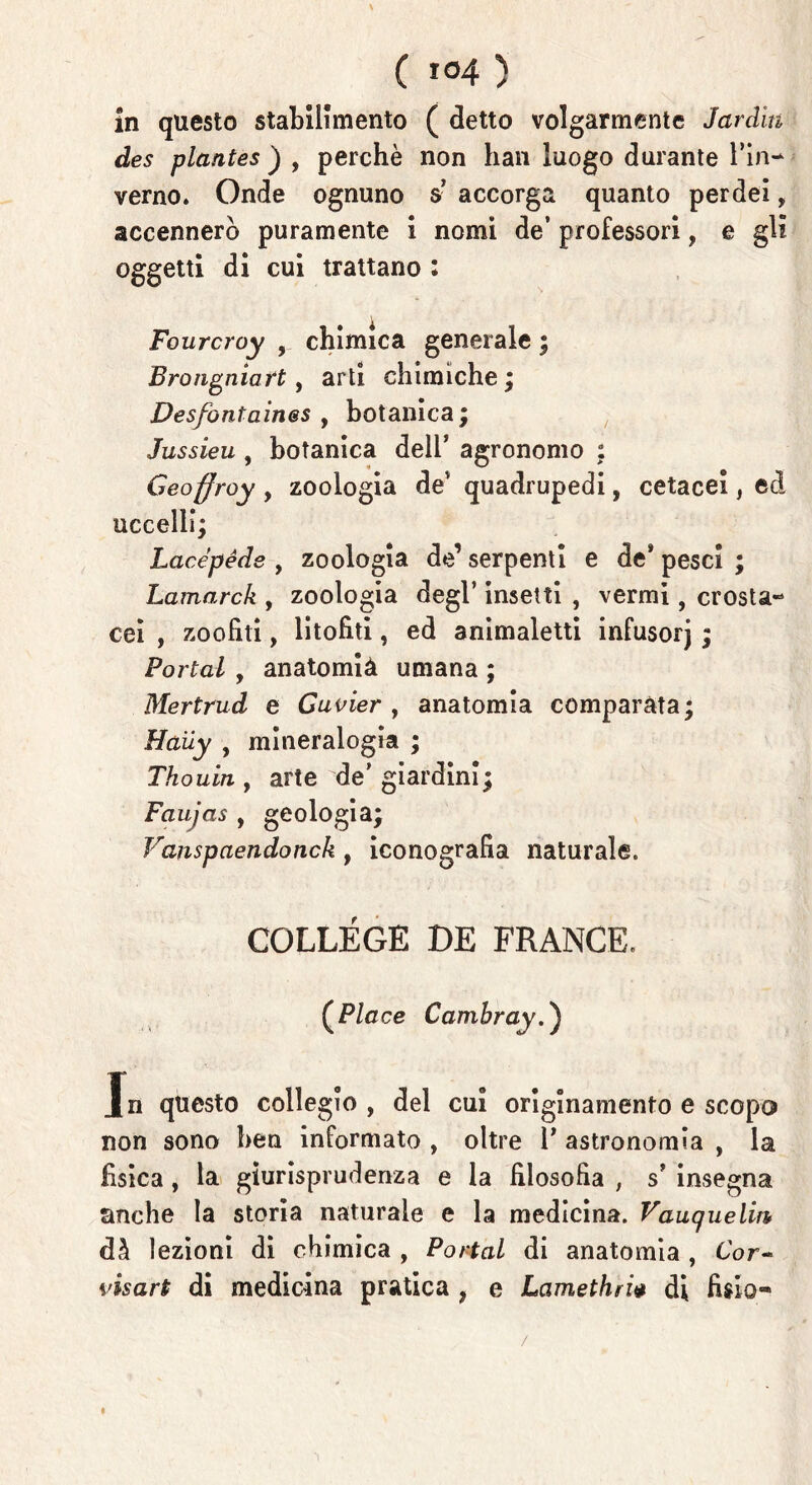 in questo stabilimento ( detto volgarmente Jardìn des plantes ) , perchè non han luogo durante l’in- verno. Onde ognuno s’ accorga quanto perdei, accennerò puramente i nomi de’ professori, e gli oggetti di cui trattano : Fourcroy , chimica generale ; Brongniart, arti chimiche ; Desfontain&s , botanica; Jussieu , botanica dell’ agronomo ; Geoffroy , zoologia dev quadrupedi, cetacei, ed uccelli; Lacépéds , zoologia de’ serpenti e de* pesci ; Lamarck , zoologia degl’ insetti , vermi, crosta-* cei , zoofiti, litofiti, ed animaletti infusorj ; Portai , anatomià umana ; Mertrud e Guvier , anatomia comparata; Haiiy , mineralogia ; Thouin , arte de* giardini; Faujas , geologia; Vanspaendonck , iconografia naturale. COLLEGE DE FRANGE. (P/cce Cambray.) In questo collegio , del cui originamento e scopo non sono ben informato , oltre F astronomia , la fisica, la giurisprudenza e la filosofia , s’ insegna anche la storia naturale e la medicina. Vauquelin dà lezioni di chimica , Portai di anatomia , Cor- vis art di medicina pratica , e Lamethri* di fislo- /