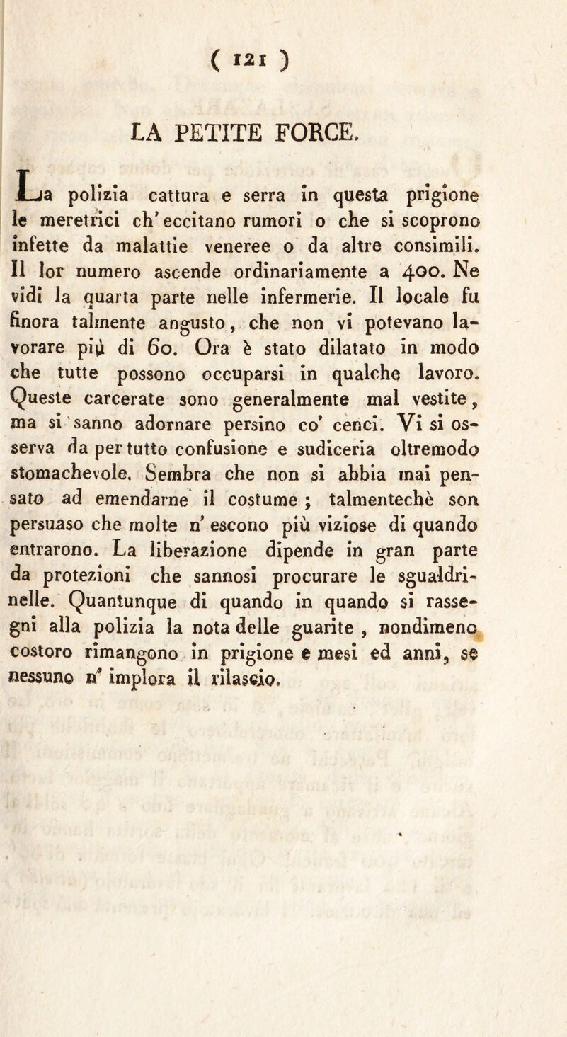 LA PETITE FORCE. l_ja polizia cattura e serra in questa prigione le meretrici ch’eccitano rumori o che si scoprono infette da malattie veneree o da altre consimili. Il lor numero ascende ordinariamente a 4°°* Ne vidi la quarta parte nelle infermerie. Il locale fu finora talmente angusto, che non vi potevano la- vorare piò di 6o. Ora h stato dilatato in modo che tutte possono occuparsi in qualche lavoro. Queste carcerate sono generalmente mal vestite, ma si sanno adornare persino co’ cenci. Vi si os- serva da per tutto confusione e sudiceria oltremodo stomachevole. Sembra che non si abbia mai pen- sato ad emendarne il costume ; talmentechè son persuaso che molte n’ escono più viziose di quando entrarono. La liberazione dipende in gran parte da protezioni che sannosi procurare le sgualdri- nelle. Quantunque di quando in quando si rasse- gni alla polizia la nota delle guarite , nondimeno costoro rimangono in prigione e mesi ed anni, se nessuno n* implora il rilascio.