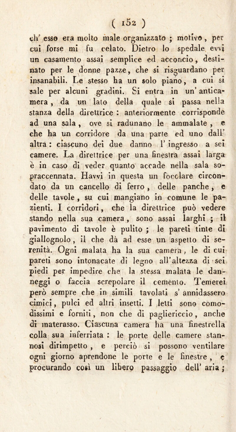 eh esso era molto male organizzato ; motivo , per cui forse mi fu celato. Dietro lo spedale ewi un casamento assai semplice ed acconcio, desti- nato per le donne pazze, che si riguardano per insanabili. Le stesso ha un solo piano, a cui si sale per alcuni gradini. Si entra in un’ antica- mera , da un iato della quale si passa nella stanza della direttrice : anteriormente corrisponde ad una sala , ove si radunano le ammalate , e che ha un corridore da una parte ed uno dall’ altra : ciascuno dei due danno Y ingresso a sei camere. La direttrice per una finestra assai larga è in caso di veder quanto accade nella sala so- praccennata. Havvi in questa un focolare circon- dato da un cancello di ferro, delle panche, e delle tavole , su cui mangiano in comune le pa- zienti. I corridori, che la direttrice può vedere stando nella sua camera , sono assai larghi ; il pavimento di tavole è pulito ; le pareti tinte di giallognolo, il che dà ad esse un aspetto di se- renità. Ogni malata ha la sua camera, le di cui pareti sono intonacate di legno all’altezza di sei piedi per impedire che la stessa malata le dan- neggi o faccia screpolare il cemento. Temerei, però sempre che in simili tavolati s annidassero cimici, pulci ed altri insetti. I detti sono como- dissimi e forniti, non che di pagliericcio, anche di materasso. Ciascuna camera ha una finestrella colla sua inferriata : le porte delle camere stan- nosi dirimpetto , e perciò si possono ventilare ogni giorno aprendone le porte e le finestre , e procurando così un libero passaggio dell’ aria ;