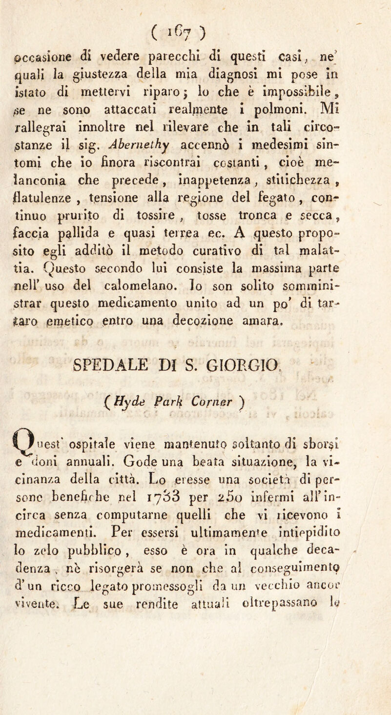 occasione di vedere parecchi di questi casi, ne quali la giustezza della mia diagnosi mi pose in istaìo di mettervi riparo ; lo che è impossibile, se ne sono attaccati realmente i polmoni. Mi rallegrai innoltre nel rilevare che in tali circo- stanze il sig. Abernethy accennò i medesimi sin- tomi che io finora riscontrai costanti, cioè me- lanconia che precede , inappetenza , stitichezza , flatulenze , tensione alla regione del fegato , con- tinuo prurito di tossire , tosse tronca e secca, faccia pallida e quasi terrea ec. A questo propo» sito egli additò il metodo curativo di tal malat- tia. Questo secondo lui consiste la massima parte neir uso del calomelano. ìo son solito sommini- strar questo medicamento unito ad un po’ di tar- taro emetico entro una decozione amara. SPEDALE DI S. GIORGIO, (Hyde Park Corner ) C^uest* ospitale viene mantenuto soltanto di sbordi e doni annuali. Gode una beata situazione, la vi- cinanza della città. Lo eresse una società di per- sone benefiche nel 1788 per 2So infermi all’in- circa senza computarne quelli che vi ricevono I medicamenti. Per essersi ultimamente intiepidito lo zelo pubblico , esso è ora in qualche deca- denza nè risorgerà se non che al conseguimento d’un ricco legato promessogli da un vecchio ancor vivente. Le sue rendite attuali oltrepassano h