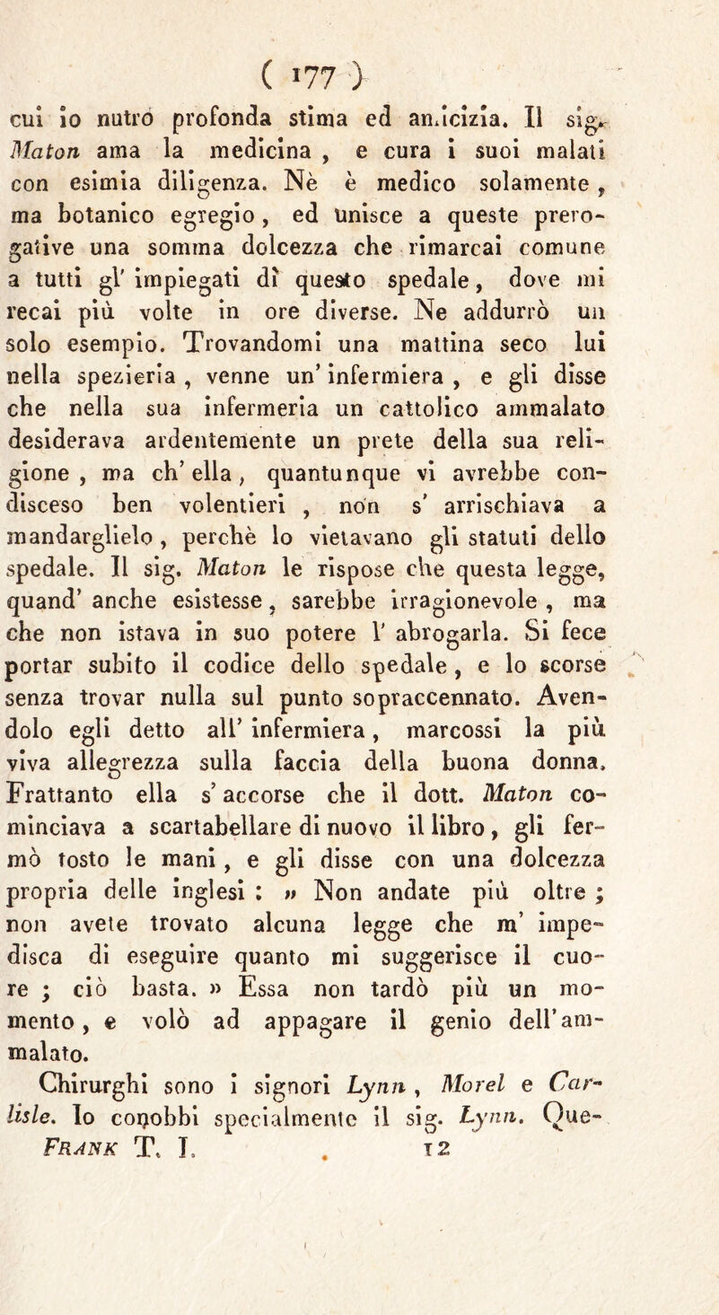 cui io nutro profonda stima ed amicizia. Il sig, Maton ama la medicina , e cura i suoi malati con esimia diligenza. Nè è medico solamente , ma botanico egregio , ed unisce a queste prero- gative una somma dolcezza che rimarcai comune a tutti gl' impiegati dì questo spedale, dove mi recai più volte in ore diverse. Ne addurrò un solo esempio. Trovandomi una mattina seco lui nella spezieria , venne un’ infermiera , e gli disse che nella sua infermeria un cattolico ammalato desiderava ardentemente un prete della sua reli- gione , ma ch’ella, quantunque vi avrebbe con- disceso ben volentieri , non s’ arrischiava a mandarglielo , perchè lo vietavano gli statuti dello spedale. Il sig. Maton le rispose che questa legge, quand’ anche esistesse, sarebbe irragionevole , ma che non istava in suo potere V abrogarla. Si fece portar subito il codice dello spedale , e lo scorse senza trovar nulla sul punto sopraccennato. Aven- dolo egli detto all’ infermiera, marcossi la più, viva allegrezza sulla faccia della buona donna. Frattanto ella s’accorse che il dott. Maton co- minciava a scartabellare di nuovo il libro , gli fer- mò tosto le mani, e gli disse con una dolcezza propria delle inglesi : u Non andate più oltre ; non avete trovato alcuna legge che m irnpe™ disca di eseguire quanto mi suggerisce il cuo- re ; ciò basta. » Essa non tardò più un mo- mento , e volò ad appagare il genio dell’am- malato. Chirurghi sono i signori Lynn , Morel e Car- itele. Io conobbi specialmente il sig. Lynn. Oue- Frank T, L . 12