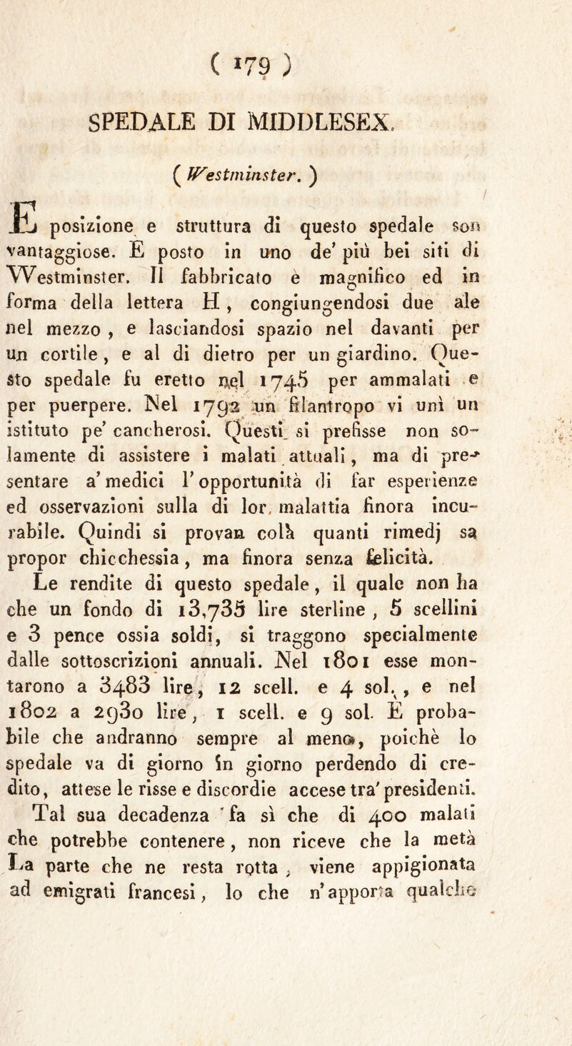 ( *79 ) SPEDALE DI MIDDLESEX. ( ff^estminster. ) JE posizione e struttura di questo spedale so« vantaggiose. E posto in uno de’ più bei siti di Westminster. Il fabbricato e magnifico ed in forma della lettera H , congiungendosi due ale nel mezzo , e lasciandosi spazio nel davanti per un cortile, e al di dietro per un giardino. Que- sto spedale fu eretto ixql 1745 per ammalati e per puerpere. Nel 1792 un filantropo vi unì un istituto pe’ cancherosi. Questi, si prefisse non so- lamente di assistere i malati attuali, ma di pre-* sentare a’ medici V opportunità di far esperienze ed osservazioni sulla di lor, malattia finora incu- rabile. Quindi si provan colà quanti rimedj sa propor chicchessia, ma finora senza felicità. Le rendite di questo spedale, il quale non ha che un fondo di 13,735 lire sterline , 5 scellini e 3 pence ossia soldi, si traggono specialmente dalle sottoscrizioni annuali. Nel 1801 esse mon- tarono a 3483 lire, 12 scell. e 4 soL , e nel 1802 a 2q3o lire, 1 scell. e 9 sol E proba- bile che andranno sempre al meno», poiché lo spedale va di giorno in giorno perdendo di cre- dito, attese le risse e discordie accese tra' presidenti. Tal sua decadenza ' fa sì che di 400 malati che potrebbe contenere, non riceve che la metà La parte che ne resta rotta , viene appigionata ad emigrati francesi, lo che n’apporta qualche