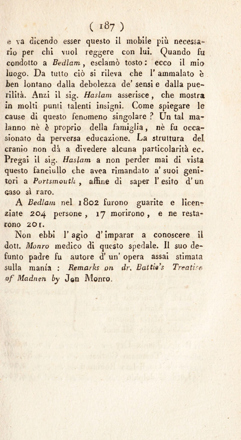 ( ^7 ) a va dicendo esser questo il mobile più necessa- rio per chi vuol reggere con lui. Quando fu condotto a Bedlam, esclamò tosto i ecco il mio luogo. Da tutto ciò si rileva che V ammalato è ben lontano dalla debolezza de’ sensi e dalia pue- rilità. Anzi il sig. Haslam asserisce , che mostra in molti punii talenti insigni. Come spiegare le cause di questo fenomeno singolare ? Un tal ma- lanno nè è proprio della famiglia, nè fu occa- sionato da perversa educazione. La struttura del cranio non dà a divedere alcuna particolarità ec* Pregai il sig. Haslam a non perder mai di vista questo fanciullo che avea rimandato a’ suoi geni- tori a Portsmouth, affine di saper l’esito d’un Gaso si raro. A Becllam nel 1802 furono guarite e licen- ziate 204 persone , 17 morirono , e ne resta- rono 201. Non ebbi l’agio d’imparar a conoscere il dott. Monro medico di questo spedale. Il suo de- funto padre fu autore d’ un’ opera assai stimata sulla mania : Remarks 011 di\ Battie’s Treatise of Madnen by J@n Monco.