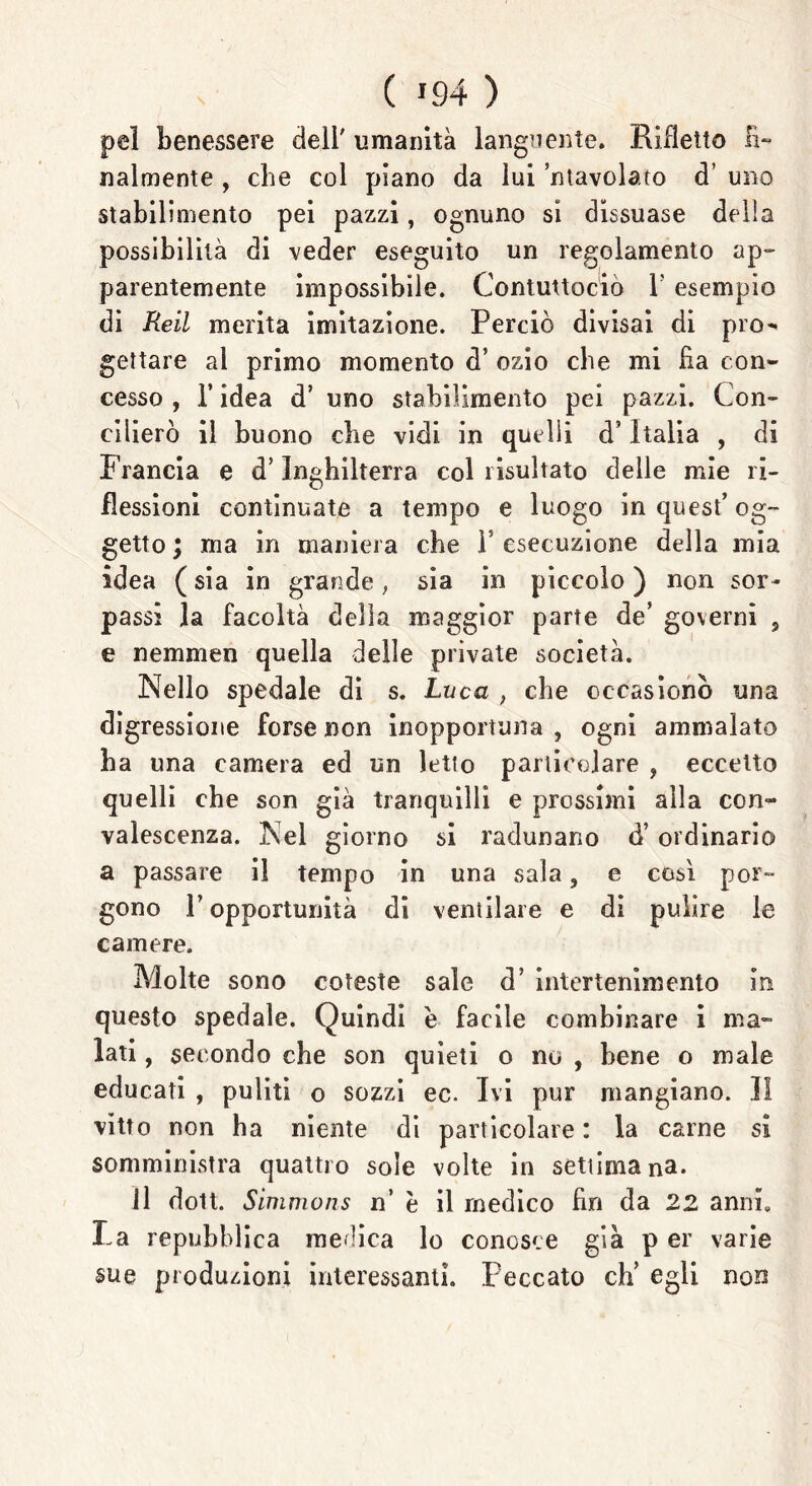 pel benessere cieli' umanità languente. Rifletto Fi- nalmente , che col piano da lui ’ntavolato d’ uno stabilimento pei pazzi, ognuno si dissuase della possibilità di veder eseguito un regolamento ap- parentemente impossibile. Contuttocio Y esempio di Reiì merita imitazione. Perciò divisai di pro« gettare al primo momento d’ ozio che mi Ha con- cesso , l’idea d’ uno stabilimento pei pazzi. Con- cilierò il buono die vidi in quelli d’Italia , di Francia e d’Inghilterra col risultato delle mie ri- flessioni continuate a tempo e luogo in quest’ og- getto ; ma in maniera che 1* esecuzione della mia idea ( sia in grande, sia in piccolo ) non sor- passi la facoltà della maggior parte de’ governi , e nemmen quella delle private società. Nello spedale di s. Luca , che occasionò una digressione forse non inopportuna , ogni ammalato ha una camera ed un letto particolare , eccetto quelli che son già tranquilli e prossimi alla con- valescenza. Nel giorno si radunano d’ordinario a passare il tempo in una sala, e cosi por- gono P opportunità di ventilare e di pulire le camere. Molte sono coteste sale d’ intertenimento in questo spedale. Quindi e facile combinare i ma- lati , secondo che son quieti o no , bene o male educati , puliti o sozzi ec. Ivi pur mangiano. 31 vitto non ha niente di particolare: la carne sì somministra quattro sole volte in settimana. il doli. Simmons n’ è il medico fin da 22 anni. Fa repubblica medica lo conosce già p er varie sue produzioni interessanti. Peccato eh' egli non