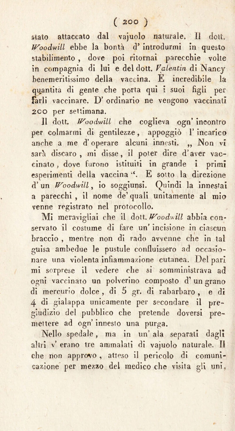 stato attaccato dal vajuolo naturale. Il dott. Goodwill ebbe la bontà d’ introdurmi in questo stabilimento , dove poi ritornai parecchie volte in compagnia di lui e del dott. Valentin di Nancy benemeritissimo della vaccina. E incredibile la quantità di gente che porta qui i suoi figli per farli vaccinare. D’ ordinario ne vengono vaccinati 2CO per settimana. Il dott. Goodwill che coglieva ogn’ incontro per colmarmi di gentilezze , appoggiò 1’ incarico anche a me d’operare alcuni innesti. ,, Non vi sarà discaro , mi disse, il poter dire d’aver vac- cinato * dove furono istituiti in grande i primi esperimenti della vaccina E sotto la direzione d’un Goodwill, io soggiunsi. Quindi la innestai a parecchi, il nome de1 quali unitamente ai mio venne registrato nel protocollo. Mi meravigliai che il dott. Goodwill abbia COn- servato il costume di fare un' incisione in ciascun braccio , mentre non di rado avvenne che in tal guisa ambedue le pustule confluissero ad occasio- nare una violenta infiammazione cutanea. Del pari mi sorprese il vedere che si somministrava ad ogni vaccinato un polverino composto d’ un grano di mercurio dolce , di 5 gr. di rabarbaro , e di 4 di gialappa unicamente per secondare il pre- giudizio del pubblico che pretende doversi pre- mettere ad ogn’ innesto una purga. Nello spedale, ma in un’ ala separati dagli altri v’ erano tre ammalati di vajuolo naturale. 0 che non approvo , atteso il pericolo di comuni- cazione per mezzo del medico che visita gli uni,