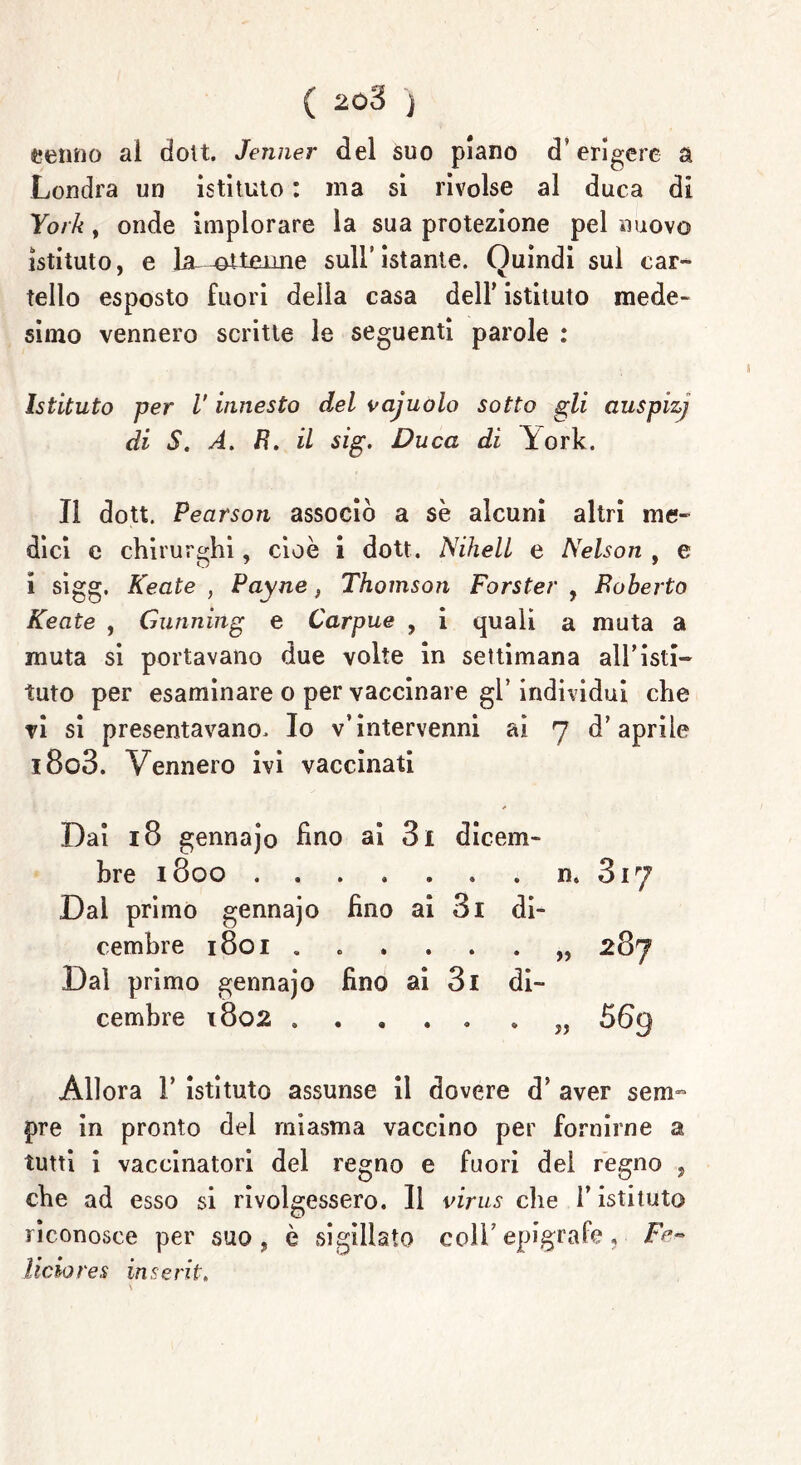 ( 208 j cenno ai dott. Jenner del suo plano d’erigere a Londra un istituto : ma si rivolse al duca di York, onde implorare la sua protezione pel nuovo istituto, e la—ottenne sull'istante. Quindi sul car- tello esposto fuori della casa dell’ istituto mede- simo vennero scritte le seguenti parole : Istituto per V innesto del vajuolo sotto gli auspizj di S. A. B. il sig. Duca di York. Il dott. Pearson associò a sè alcuni altri me- dici e chirurghi, cioè i dott. NihelL e Nelson , e i sigg. Keate , Payne, Thomson Forster , Boberto Keate , Gunning e Carpue , i quali a muta a muta si portavano due volte in settimana all’isti- tuto per esaminare o per vaccinare gl’ individui che vi si presentavano. Io v’intervenni ai 7 d’aprile i8o3. Vennero ivi vaccinati Dai 18 gennajo fino ai 3i dicem- bre 1800 Dal primo gennajo fino ai 3i di- cembre 1801 « Dal primo gennajo fino ai 3i di- cembre 1802 n. 317 „ 287 » 56g Allora 1’ istituto assunse il dovere d’ aver sem~ pre in pronto del miasma vaccino per fornirne a tutti i vaccinatori del regno e fuori del regno , che ad esso si rivolgessero. Il virus che l’istituto riconosce per suo , è sigillato coll’ epigrafe, D*- liciores inserii.