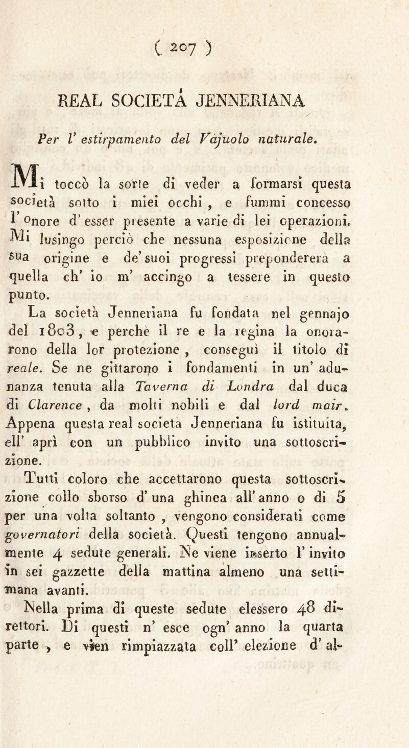 R£AL SOCIETÀ JENNERIANA Per V estirpamento del Vajuolo naturale. toccò la sorte dì veder a formarsi questa S0CIeta sotto i miei occhi , e fummi concesso 1 °nore d’ esser presente a varie di lei operazioni. Mi lusingo perciò che nessuna esposizione della sua origine e de’ suoi progressi prepondererà a quella eh’ io m’ accingo a tessere in questo punto. La società Jenneriana fu fondata nel gennajo del i8o3, <e perche il re e la regina la onora- rono della lor protezione , conseguì il titolo di reale. Se ne gìttaropo i fondamenti in un’ adu- nanza tenuta alla Taverna di Londra dal duca di Clcirence , da molti nobili e dal lord mair. Appena questa reai società Jenneriana fu istituita, eli’ aprì con un pubblico invito una sottoscri- zione. Tutti coloro che accettarono questa sottoscrL zione collo sborso d’una ghinea all’anno o di 5 per una volta soltanto , vengono considerati come governatori della società. Questi tengono annual- mente 4 sedute generali. INe viene inserto l’invito in sei gazzette della mattina almeno una setti- mana avanti. INella prima di queste sedute elessero 4® di- rettori. Di questi n’ esce ogn’ anno la quarta parte > e \*en rimpiazzata coll’ elezione d’al-