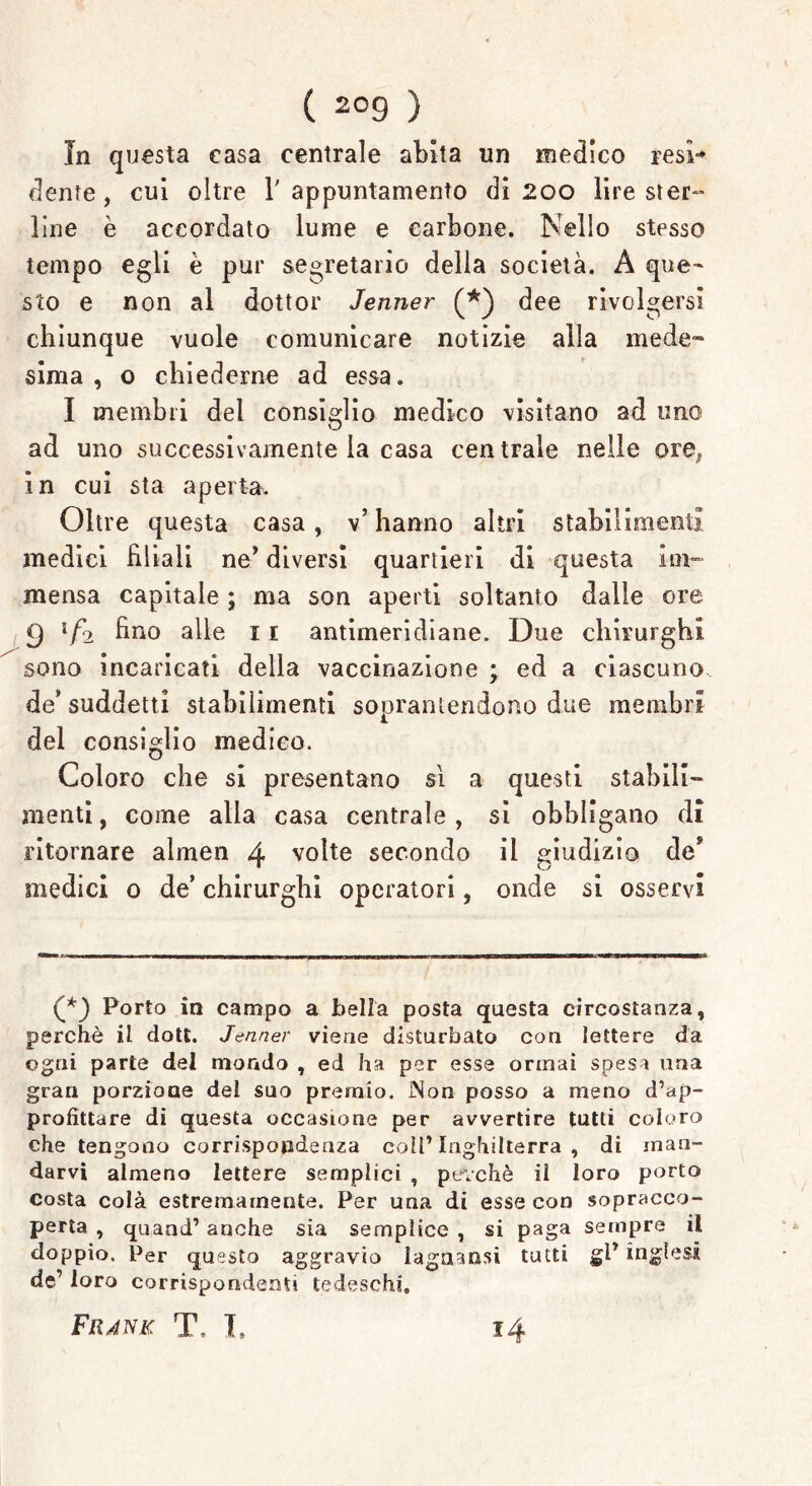 In questa casa centrale abita un medico resi* dente, cui oltre l'appuntamento di 200 lire ster- line è accordato lume e carbone. Nello stesso tempo egli è pur segretario della società. A que- sto e non al dottor Jenner dee rivolgersi chiunque vuole comunicare notizie alla mede- sima , o chiederne ad essa. I membri del consiglio medico visitano ad uno ad uno successivamente la casa centrale nelle ore^ in cui sta aperta. Oltre questa casa, v’ hanno altri stabilimenti medici filiali ne* diversi quartieri di questa im- mensa capitale ; ma son aperti soltanto dalle ore 9 if2 fino alle 11 antimeridiane. Due chirurghi sono incaricati della vaccinazione ; ed a ciascuno de* suddetti stabilimenti soprantendono due membri del consiglio medico. Coloro che si presentano sì a questi stabili- menti , come alla casa centrale , si obbligano di ritornare almen 4 volte secondo il giudizio de* medici 0 de’ chirurghi operatori, onde si osservi (*) Porto in campo a bella posta questa circostanza, perchè il dott. Jenner viene disturbato con lettere da ogni parte del mondo , ed ha per esse ormai spesa una gran porzione del suo premio. INon posso a meno d’ap- profittare di questa occasione per avvertire tutti coloro che tengono corrispondenza coll’Inghilterra , di man- darvi almeno lettere semplici , perché il loro porto costa colà estremamente. Per una di esse con sopracco- perta , quand1 anche sia semplice , si paga sempre il doppio. Per questo aggravio lagnanti tutti gl* inglesi de’ loro corrispondenti tedeschi, Fiunk T. I, 14