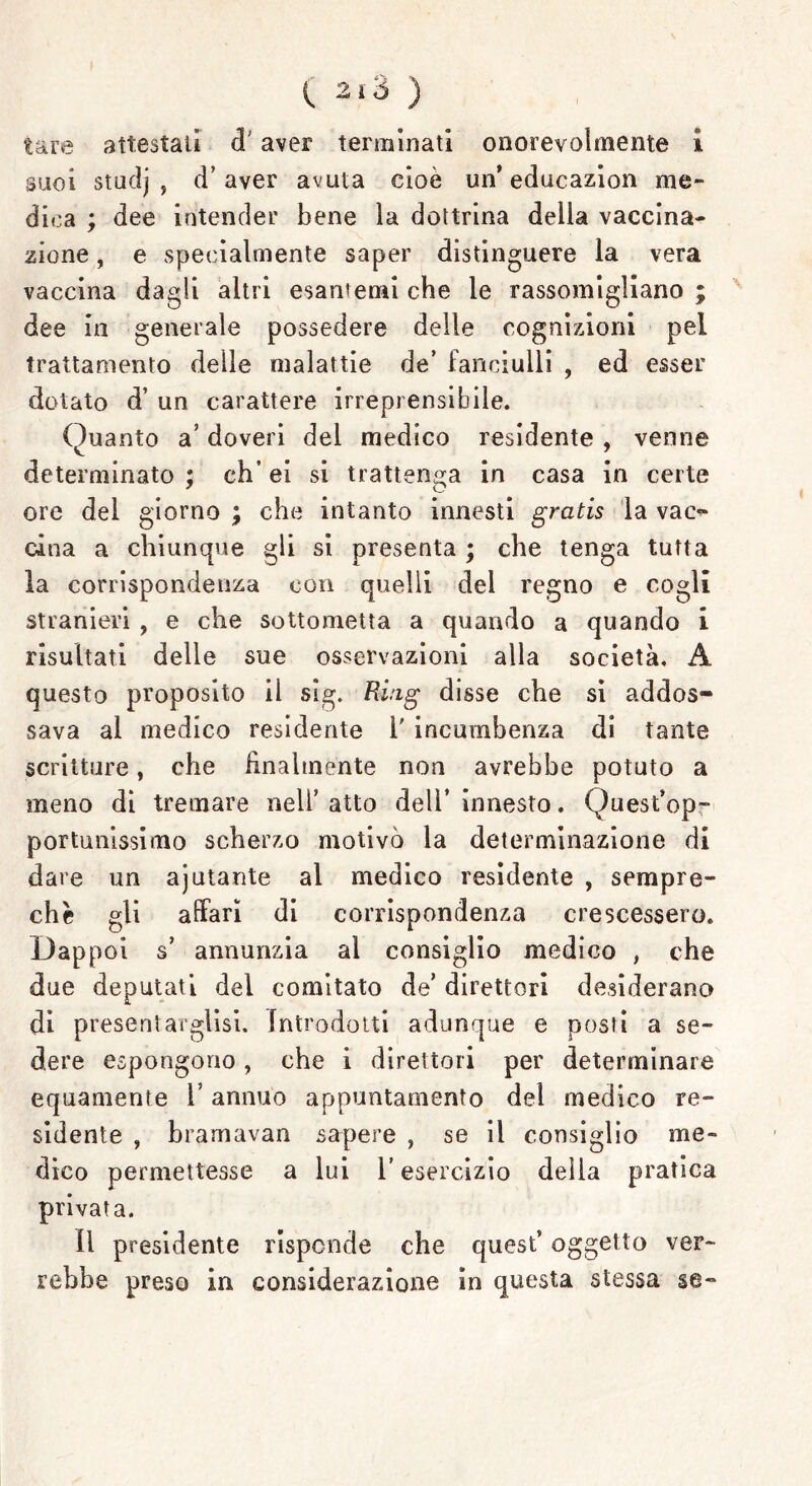 tare attestali ci aver terminati onorevolmente ì suoi studj , d’aver avuta cioè un’ educazion me- dica ; dee intender bene la dottrina della vaccina- zione , e specialmente saper distinguere la vera vaccina dagli altri esantemi che le rassomigliano ; dee in generale possedere delle cognizioni pel trattamento delle malattie de’ fanciulli , ed esser dotato d’ un carattere irreprensibile. Quanto a’ doveri del medico residente , venne determinato ; eh’ ei si trattenga in casa in certe ore del giorno ; che intanto innesti gratis la vac- cina a chiunque gli si presenta ; che tenga tutta la corrispondenza con quelli del regno e cogli stranieri , e che sottometta a quando a quando i risultati delle sue osservazioni alla società. A questo proposito il sig. Ring disse che si addos- sava al medico residente 1' incumbenza di tante scritture, che finalménte non avrebbe potuto a meno di tremare nell’ atto dell’ innesto. Quest’op- portunissimo scherzo motivò la determinazione di dare un ajutante al medico residente , sempre- chè gli affari di corrispondenza crescessero. Dappoi s’ annunzia al consiglio medico , che due deputati del comitato de’ direttori desiderano di presentargli. Introdotti adunque e posti a se- dere espongono, che i direttori per determinare equamente l’annuo appuntamento del medico re- sidente , bramavan sapere , se il consiglio me- dico permettesse a lui l’esercizio della pratica privata. il presidente risponde che quest’ oggetto ver- rebbe preso in considerazione in questa stessa se-