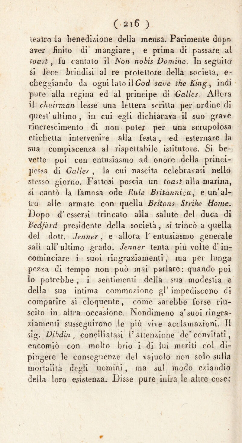 teatro la benedizione della mensa. Parimente dop© aver finito di mangiare, e prima di passare al toast, fu cantato il Non nobis Domine, In seguita si fece brindisi al re protettore della società, e- cheggiando da ogni lato il GocL save thè King, indi pure alla regina ed al principe di Galles Allora il chairman lesse una lettera scritta per ordine di quest’ultimo, in cui egli dichiarava il suo grave rincrescimento di non poter per una scrupolosa etichetta intervenire alla festa, ed esternare la sua compiacenza al rispettabile istitutore. Si be- vette poi con entusiasmo ad onore della princi- pessa di Galles , la cui nascita celebravasi nello stesso giorno. Fattosi poscia un toast alla marina, si cantò la famosa ode Rule Britannica, e un’al- tro alle armate con quella Bràons Strike Home. Dopo d'essersi trincato alla salute del duca di Bedford presidente della società , si trincò a quella del dott. Jenner, e allora 1' entusiasmo generale salì all’ ultimo grado. Jenner tenta più volte d’in- cominciare i suoi ringraziamenti, ma per lunga pezza di tempo non può mai parlare: quando poi io potrebbe , i sentimenti della sua modestia e della sua intima commozione gl’ impediscono di comparire sì eloquente, come sarebbe forse riu- scito in altra occasione Nondimeno a’suoi ringra- ziamenti susseguirono le più vive acclamazioni, li sig. Dibdin t conciliatasi l’attenzione de’convitati, encomiò con molto brio i di lui meriti col di- pingere le conseguenze del vajuolo non solo sulla mortalità degli uomini, ma sul modo eziandio delia loro esistenza. Disse pure infra le altre cose: