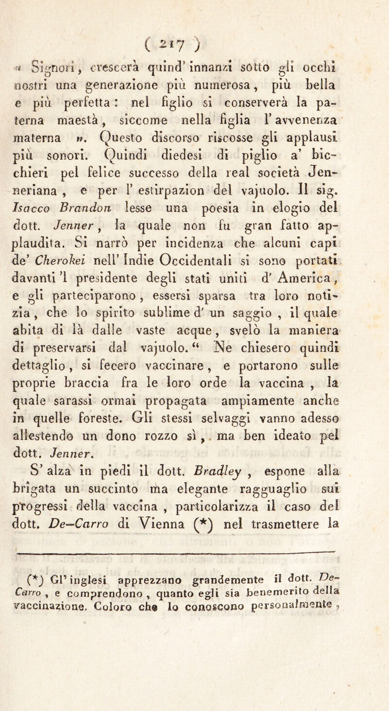 ( 2*7 ) Signori, crescerà quinci’ innanzi sotto gii occhi nostri una generazione più numerosa, più bella e più perfetta : nel figlio sì conserverà la pa- terna maestà, siccome nella figlia l’avvenenza materna Questo discorso riscosse gli applausi più sonori. Quindi diedesi di piglio a’ bic- chieri pel felice successo della rea! società Jen- neriana , e per Y esìirpazion del vajuolo. 11 sig. Isacco Brandon lesse una poesia in elogio del dott. Jenner, la quale non fu gran fatto ap- plaudita. Si narrò per incidenza che alcuni capi de’ Cherokei nell’ Indie Occidentali si sono portati davanti 1 presidente degli stati uniti d'America* e gli parteciparono, essersi sparsa tra loro notì- zia , che lo spirito sublime d' un saggio , il quale abita di là dalle vaste acque, svelò la maniera di preservarsi dal vajuolo. “ Ne chiesero quindi dettaglio, si fecero vaccinare, e portarono sulle proprie braccia fra le loro orde la vaccina , la quale sarassi ormai propagata ampiamente anche in quelle foreste. Gli stessi selvaggi vanno adesso allestendo un dono rozzo sì, ma ben ideato pel dott. Jenner. S’ alza in piedi il dott. Bradley , espone alla bri gata un succinto rùa elegante ragguaglio sui progressi della vaccina , particolarizza il caso del dott. De—Carro di Vienna nel trasmettere la (*) Gl’ inglesi apprezzano grandemente il dott. De~ Carro , e comprendono , quanto egli sia benemerito della vaccinazione. Coloro eh® lo conoscono personalmente ?