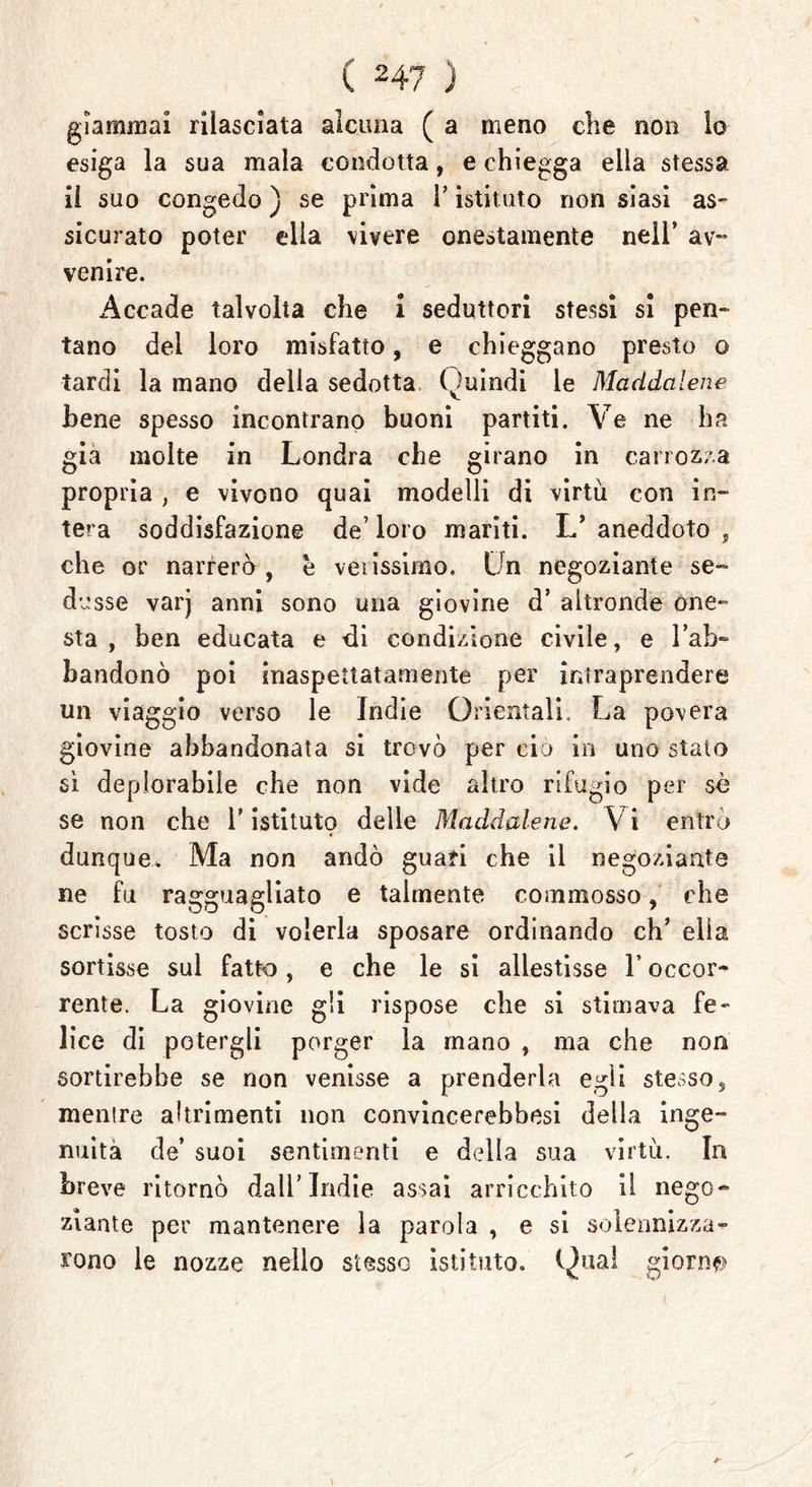 giammai rilasciala alcuna ( a meno che non lo esiga la sua mala condotta, e chiegga ella stessa, il suo congedo ) se prima Y istituto non siasi as- sicurato poter ella vivere onestamente nell’ av- venire. Accade talvolta che i seduttori stessi si pen- tano del loro misfatto, e chieggano presto o tardi la mano della sedotta Quindi le Maddalene Bene spesso incontrano buoni partiti. Ve ne ha già molte in Londra che girano in carrozza propria , e vivono quai modelli di virtù con in- tera soddisfazione de’ loro mariti. L’ aneddoto , che or narrerò , è verissimo. Un negoziante se- dusse varj anni sono una giovine d’ altronde one- sta , ben educata e di condizione civile, e l’ab- bandonò poi inaspettatamente per intraprendere un viaggio verso le Indie Orientali. La povera giovine abbandonata si trovò per ciò in uno stalo sì deplorabile che non vide altro rifugio per sò se non che Y istituto delle Maddalene. Vi entrò dunque. Ma non andò guari che il negoziante ne fu ragguagliato e talmente commosso, che scrisse tosto di volerla sposare ordinando eh’ ella sortisse sul fatto, e che le si allestisse 1* occor- rente. La giovine gli rispose che si stimava fe- lice di potergli porger la mano , ma che non sortirebbe se non venisse a prenderla egli stesso, mentre altrimenti non convincerebbesi della inge- nuità de’ suoi sentimenti e della sua virtù. In breve ritornò dall’Indie assai arricchito il nego- ziante per mantenere la parola , e si solennizza- rono le nozze nello stesso istituto. Q|ual giorni