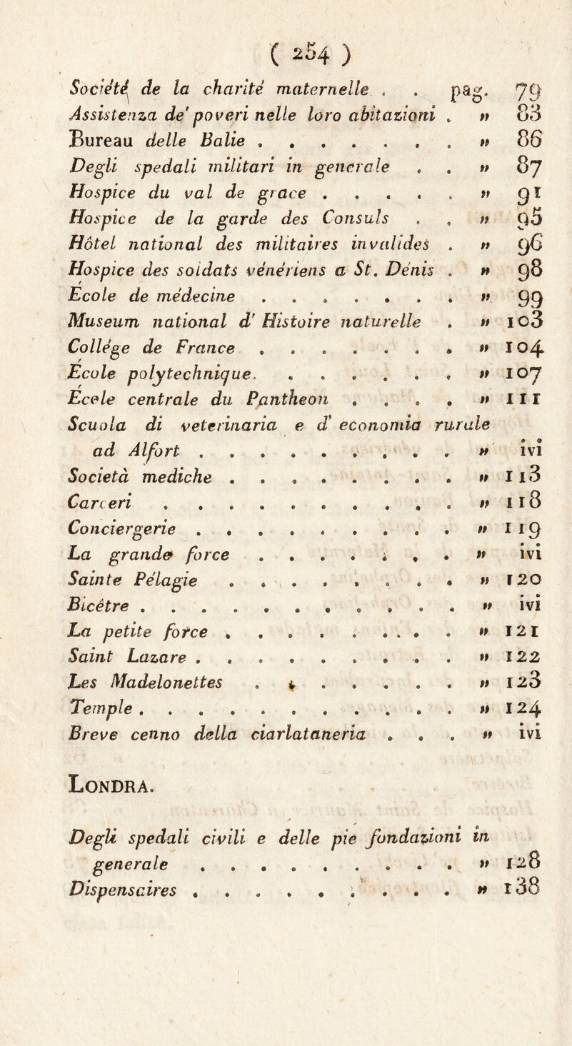 Socie'té^ de la charité maternelle « P? ì 79 Assistenza de poveri nelle loro abitazioni « 83 Bureau delle Balie « 86 Degli spedali militari in generale w 87 Hospice du vai de giace .... »? 91 Ho spie e de la garde des Consuls ;» q5 V. Hotel national des militaires invalide^ w 96' Hospice des soldati vénériens a St. Denis » 98 Ecole de me de cine ...... 1» 99 Museum national d' Histoire naturelle »» io3 College de France ...... 4* 1» 104 Ecole polytechnicjue. ..... #» 107 Eco le centrale du Pantheon »» in Scuola di veterinaria e d’ economia 7 ‘urale ad Alfort w » 0 IVI Società mediche 1» 113 Carceri . ........ #» 118 Conciergerie »» La grande* force >» • «► IVI Saint e Pélagie ....... »» 120 Bicétre .......... »» ivi La petite fotee »» 121 Sctiììft Lazo, re ••••••* -» »» 122 Les Madelonettes . t . »» 123 Tempie 1» 124 Breve cenno della ciarlataneria . . 1» IVI Londra. Degli spedali civili e delle pie fondazioni iVi generale )t 128 Dispenscires » r38