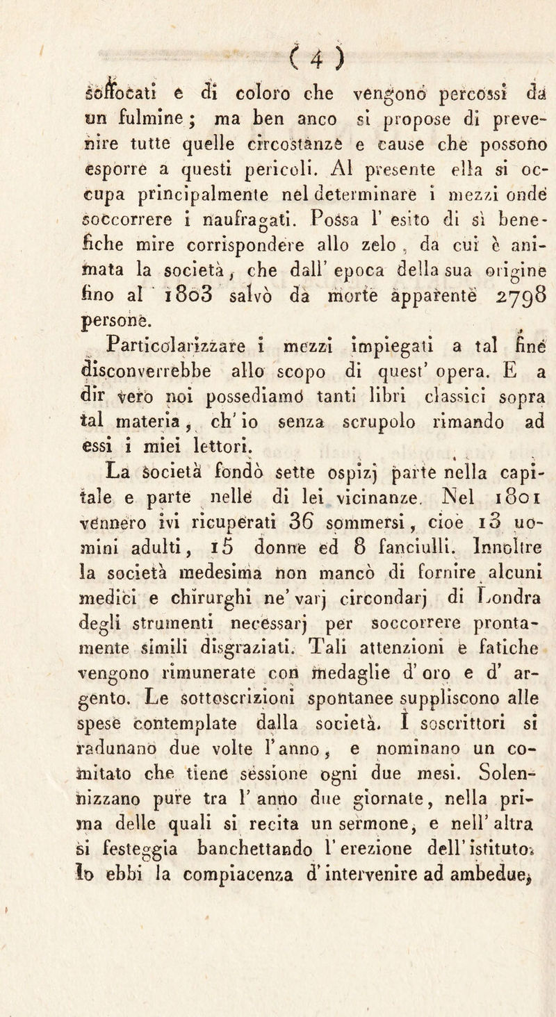 soffocati e di coloro che vengono percossi da un fulmine ; ma ben anco si propose di preve- nire tutte quelle circostanze e cause che possono esporre a questi pericoli. Al presente ella si oc- cupa principalmente nel determinare i mezzi onde soccorrere i naufragati. Possa 1’ esito di sì bene- fiche mire corrispondere allo zelo , da cui è ani- mata la società f che dall’epoca della sua origine fino al i8o3 salvò da morte apparente 2798 persone. Particolarizzare i mezzi impiegati a tal fine disconverrebbe allo scopo di quest’ opera. E a dir tero noi possediamo* tanti libri classici sopra tal materia, ch’io senza scrupolo rimando ad essi i miei lettori. \ 4 <* La Società fondò sette ospizj parte nella capi- tale e parte nelle di lei vicinanze. Nel 1801 vénnéro ivi ricuperati 36 sommersi, cioè i3 uo- mini adulti, i5 donne ed 8 fanciulli. Innoltre la società medesima non mancò di fornire alcuni medici e chirurghi ne’ varj circondar^ di Londra degli strumenti necèssarj per soccorrere pronta- mente simili disgraziati. Tali attenzioni e fatiche vengono rimunerate con medaglie d’oro e d’ ar- gento. Le sottoscrizioni spontanee suppliscono alle spese contemplate dalla società» I soscrittori si radunano due volte Fanno, e nominano un co- mitato che tiene sessione ogni due mesi. Solen- nizzano pure tra Panno due giornale, nella pri- ma delle quali si recita un sermone, e nell’altra si festeggia banchettando P erezione dell’ istituto* Io ebbi la compiacenza d’intervenire ad ambedue*