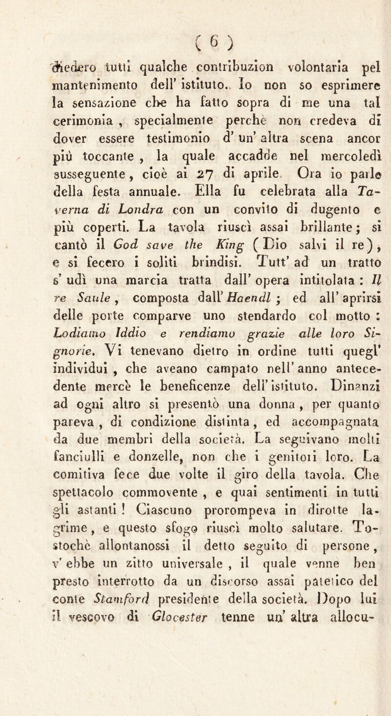 diedero lutti qualche contribuzion volontaria pel mantenimento dell’ istituto.. Io non so esprimere la sensazione cl>e ha fatto sopra di me una tal cerimonia , specialmente perche non credeva di dover essere testimonio d’ un altra scena ancor più toccante , la quale accadde nel mercoledì susseguente , cioè ai 27 di aprile Ora io parie della festa annuale. Ella fu celebrata alla Ta- verna di Londra con un convito di dugento e più coperti. La tavola riuscì assai brillante ; si cantò il God save thè King (Dio salvi il re), e si fecero i soliti brindisi. Tutt’ ad un tratto 6’ udì una marcia tratta dall’ opera intitolata : II re Sanie , composta dall’ Haendl ; ed all’ aprirsi delle porte comparve uno stendardo col motto : Lodiamo Iddio e rendiamo grazie alle loro Si- gnorie. Vi tenevano dietro in ordine tutti quegl* individui, che aveano campato nell’anno antece- dente mercè le beneficenze dell’istituto. Dinanzi ad ogni altro si presentò una donna , per quanto pareva, di condizione disiinta, ed accompagnata da due membri della società. La seguivano molti fanciulli e donzelle, non che i genitori loro. La comitiva fece due volte il giro della tavola. Cile spettacolo commovente , e quai sentimenti in tutti gli astanti ! Ciascuno prorompeva in dirotte la- grime , e questo sfogo riuscì molto salutare. To- stochè allontanossi il detto seguito di persone, v’ ebbe un zitto universale , il quale venne ben presto interrotto da un discorso assai palei ico del conte Stani fard presidente della società. Dopo lui il vescovo di Glocester tenne un’ altra alloca-