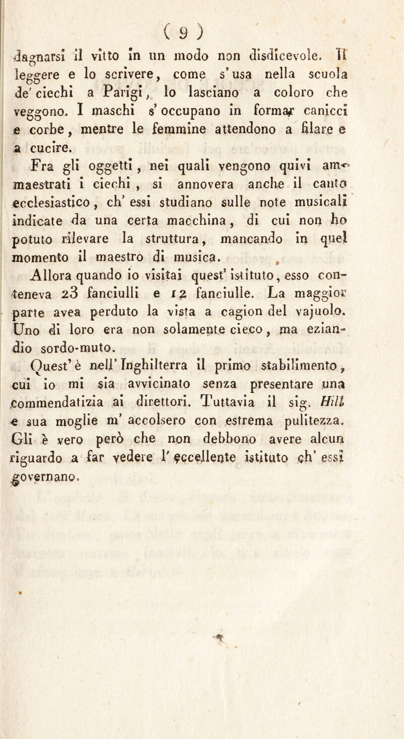 dannarsi il vitto In un modo non disdicevole. Il o leggere e lo scrivere, come s* usa nella scuola de' ciechi a Parigi, lo lasciano a coloro che veggono. I maschi $ occupano in formai canicci e corbe, mentre le femmine attendono a filare e a cucire. Fra gli oggetti, nei quali vengono quivi a me- lila estrati i ciechi , si annovera anche il canto ecclesiastico , eh' essi studiano sulle note musicali indicate da una certa macchina, di cui non ho potuto rilevare la struttura, mancando in quel momento il maestro di musica. Allora quando io visitai quest’ istituto, esso con- teneva 28 fanciulli e i£ fanciulle. La maggior parte avea perduto la vista a cagion del vajuolo. Uno di loro era non solamente cieco, ma ezian- dio sordo-muto. Guest’è nell’ Inghilterra il primo stabilimento , cui io mi sia avvicinato senza presentare una Commendatizia ai direttori. Tuttavia il sig. Hill e sua moglie m’ accolsero con estrema pulitezza. Gli è vero però che non debbono avere alcun riguardo a far vedere 1' eccellente istituto eh’ essi governano. /