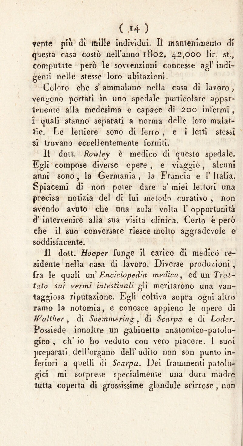 ( .*4 ) venie più di mille Individui, II mantenimento di questa casa costò nell’anno 1802. 42,000 lir st(5> computate però le sovvenzioni concesse agl’ indi- genti nelle stesse loro abitazioni. Coloro che s ammalano nella casa di lavoro f vengono portati in uno spedale particolare appar- tenente alla medesima e capace di 200 infermi , I quali stanno separati a norma delle loro malat- tie. Le lettiere sono di ferro , e i letti stessi si trovano eccellentemente forniti. Il dott. Rowley è medico di questo spedale. Egli compose diverse opere , e viaggiò, alcuni anni sono , la Germania, la Francia e 1’ Italia. Spiacemi di non poter dare a* miei lettori una precisa notizia del di lui metodo curativo , non avendo avuto che una sola volta 1’ opportunità d’ intervenire alla sua visita clinica. Certo è però che il suo conversare riesce molto aggradevole e soddisfacente. Il dott. Hooper funge il carico di medicò re- sidente nella casa di lavoro. Diverse produzioni , fra le quali un Enciclopedia medica, ed un Trat- tato sui vermi intestinali gli meritarono una van- taggiosa riputazione. Egli coltiva sopra ogni altro ramo la notomia, e conosce appieno le opere di JPalther , di So emme ring, di Scarpa e di Loder. Possiede innoltre un gabinetto anatomico-patolo- gico , eh’ io ho veduto con vero piacere. I suoi preparati delPorgano dell’udito non son punto in- feriori a quelli di Scarpa. Dei frammenti patolo- gici mi sorprese specialmente una dura madre tutta coperta di grossissime glandule scirrose, non