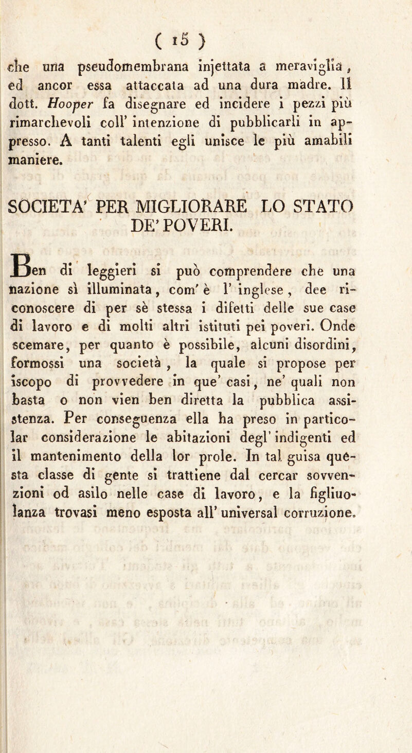 ( *5 ) die una pseudomembrana injettata a meravìglia # ed ancor essa attaccala ad una dura madre. 11 dott. Hooper fa disegnare ed incidere i pezzi più rimarchevoli coll’ intenzione di pubblicarli in ap- presso. A tanti talenti egli unisce le più amabili maniere. SOCIETÀ’ PER MIGLIORARE LO STATO DE’ POVERI. Jjen di leggieri si può comprendere che una nazione sì illuminata, com' è 1* inglese , dee ri- conoscere di per se stessa i difetti delle sue case di lavoro e di molti altri istituti pei poveri. Onde scemare, per quanto è possibile, alcuni disordini, formossi una società , la quale si propose per iscopo di provvedere in que’ casi, ne’quali non basta o non vien ben diretta la pubblica assi- stenza. Per conseguenza ella ha preso in partico- lar considerazione le abitazioni degl’ indigenti ed il mantenimento della lor prole. In tal guisa qué- sta classe di gente si trattiene dal cercar sovven- zioni od asilo nelle case di lavoro, e la figlino- lanza trovasi meno esposta all’ universal corruzione.