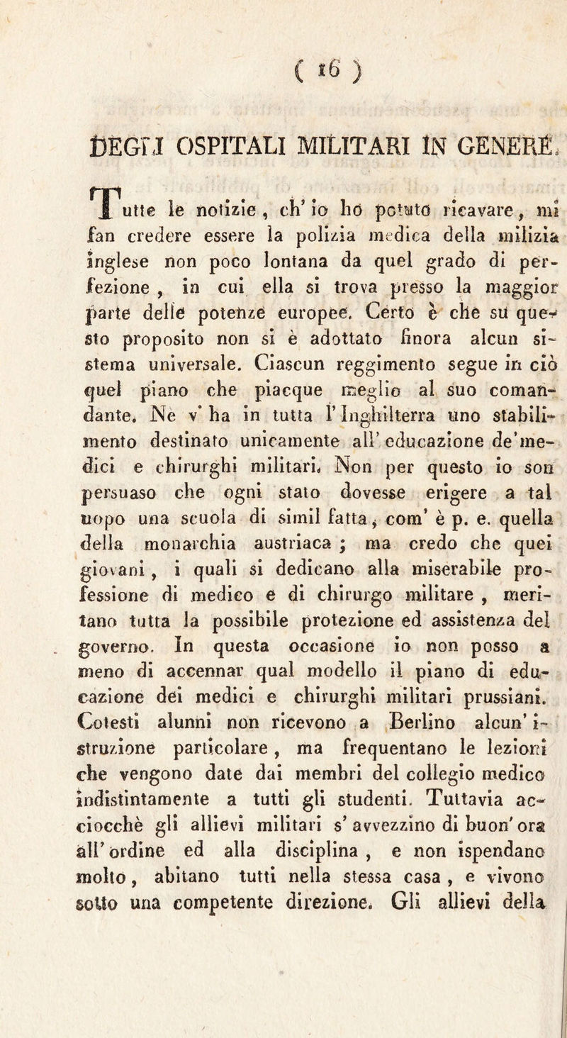 DEGLI OSPITALI MILITARI IN GENERE, Trutte le notìzie, ch’io ho potato ricavare, mi fan credere essere ìa polizia medica della milizia inglese non poco lontana da quel grado di per- fezione , in cui ella si trova presso la maggior parte delle potenze europee. Certo è che su que^ sto proposito non si è adottato finora alcun si- stema universale. Ciascun reggimento segue in ciò quel piano che piacque meglio al suo cornati- dante. JNe v* ha in tutta l’Inghilterra uno stabili- mento destinato unicamente all’ educazione de’me- dici e chirurghi militari. Non per questo io son persuaso che ogni staio dovesse erigere a tal uopo una scuola dì simil fatta * com’ è p. e. quella della monarchia austriaca ; ma credo che quei giovani , i quali si dedicano alla miserabile pro- fessione di medico e di chirurgo militare , meri- tano tutta la possìbile protezione ed assistenza del governo. In questa occasione io non posso a meno di accennar qual modello il piano di edu- cazione dei medici e chirurghi militari prussiani. Cotesti alunni non ricevono a Berlino alcun’ i~ struzione particolare, ma frequentano le lezioni che vengono date dai membri del collegio medico indistintamente a tutti gli studenti. Tuttavia ac- ciocché gli allievi militari s’avvezzino di buon'ora all’ ordine ed alla disciplina , e non ispendano molto, abitano tutti nella stessa casa , e vivono sotto una competente direzione. Gli allievi della