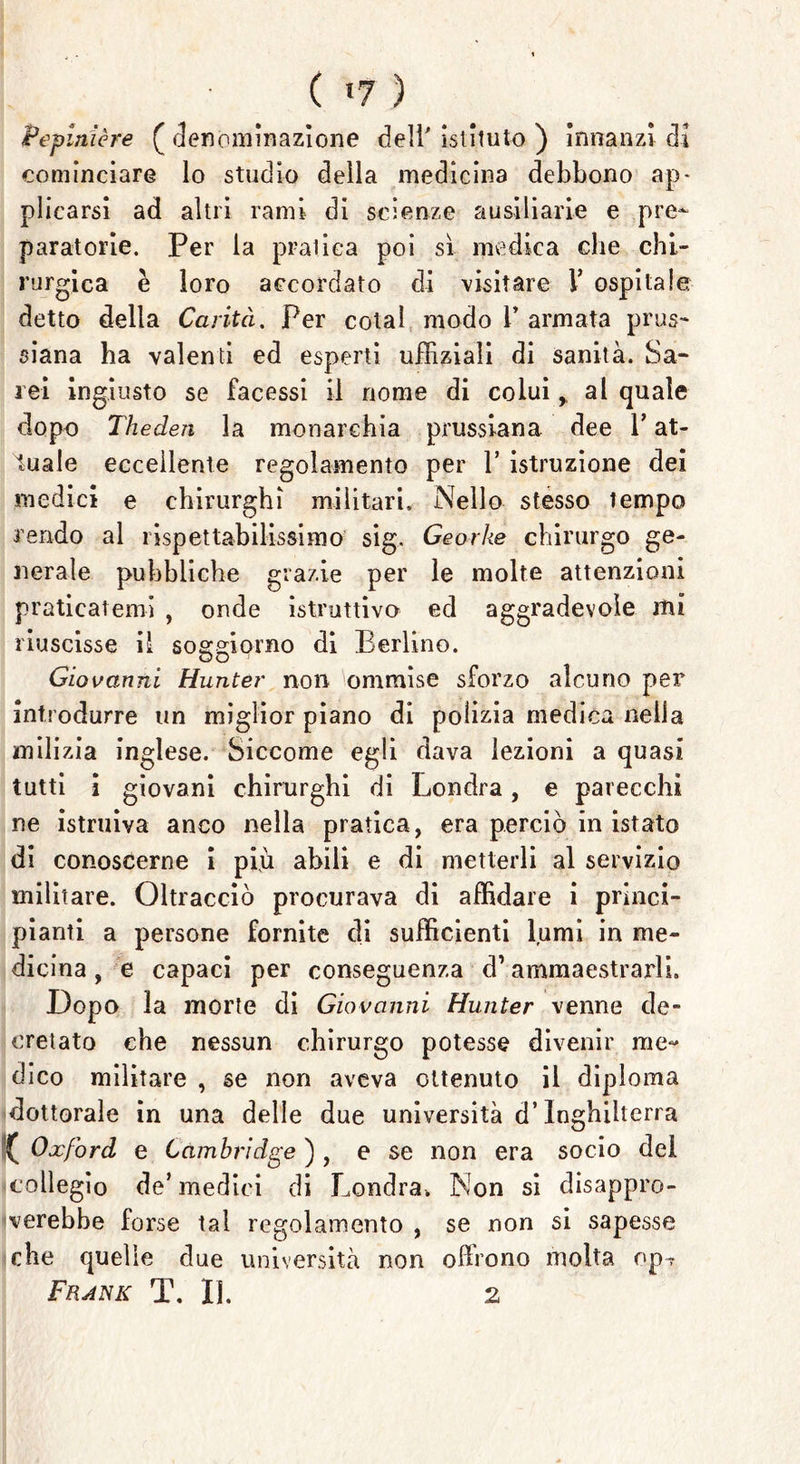 ( <7 ) Pepinière (denominazione dell'istituto) innanzi di cominciare lo studio della medicina debbono ap- plicarsi ad altri rami di scienze a usili arie e pre- paratorie. Per la pratica poi sì medica che chi- rurgica è loro accordato di visitare V ospitale detto della Carità. Per colai modo i’ armata prus- siana ha valenti ed esperti uffiziali di sanità. Sa- rei ingiusto se facessi il nome di colui,, al quale dopo Theden la monarchia prussiana dee V at- tuale eccellente regolamento per 1’ istruzione dei medici e chirurghi militari. Nello stesso tempo rendo al rispettabilissimo sig. Georke chirurgo ge- nerale pubbliche grazie per le molte attenzioni praticatemi , onde istruttivo ed aggradevole mi riuscisse il soggiorno di Berlino. Giovanni Hunter non ommise sforzo alcuno per introdurre un miglior piano di polizia medica nella milizia inglese. Siccome egli dava lezioni a quasi tutti i giovani chirurghi di Londra, e parecchi ne istruiva anco nella pratica, era perciò in istato di conoscerne i più abili e di metterli al servizio militare. Oltracciò procurava di affidare i princi- pianti a persone fornite di sufficienti lumi in me- dicina , e capaci per conseguenza d’ammaestrarli. Dopo la morte di Giovanni Hunter venne de- cretato che nessun chirurgo potesse divenir me- dico militare , se non aveva ottenuto il diploma dottorale in una delle due università d’Inghilterra { Oxford e Cambridge ) , e se non era socio del collegio de’medici di Londra. Non si disappro- verebbe forse tal regolamento , se non si sapesse che quelle due università non olirono molta op?