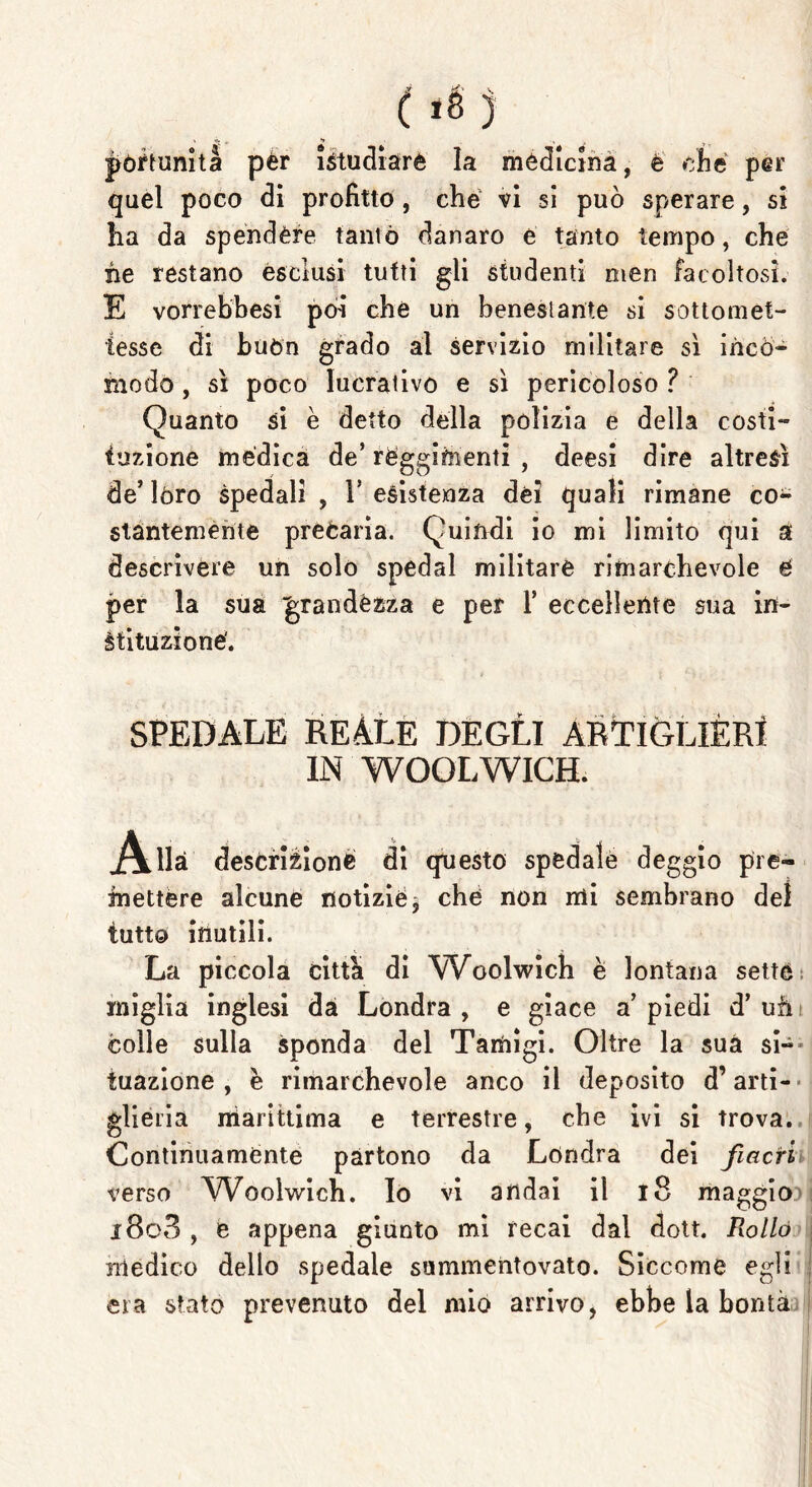 póftunità pér istudiarè la médicihà, è che per quel poco di profitto , che vi si può sperare, si ha da spendere tanto danaro e tanto tempo, che he restano esclusi tutti gli studenti men facoltosi. E vorrebbesi poi che un benestante si sottomet- tesse di buòn grado al servizio militare sì incò- modo , sì poco lucrativo e sì pericoloso ? Quanto si è detto della polizia e della costi- tuzione medica de* reggimenti , deesi dire altresì de’lóro spedali, resistenza dèi quali rimane co- stantemente preòaria. Quindi io mi limito qui a descrivere un solo spedai militare rimarchevole é per la sua grandézza e per 1’ eccellente sua in- àtituzioné. SPEDALE REALE DEGLI ARTIGLIÈRI IN WOOLWICH. Alla descrizione di questo spedale deggio pre- mettere alcune notizie, ché non mi sembrano del tutto inutili. La piccola citta di Woolwich è lontana sette miglia inglesi dà Londra , e giace a’ piedi d’ uh colle sulla sponda del Tamigi. Oltre la suà si- tuazione , è rimarchevole anco il deposito d’arti- glieria marittima e terrestre, che ivi si trova. Continuamente partono da Londra dei fiacri verso VVoolwich. Io vi andai il 18 maggio i8o3 , e appena giunto mi recai dal dott. Rollo medico dello spedale summentovato. Siccome egli era stato prevenuto del mio arrivo, ebbe la bontà