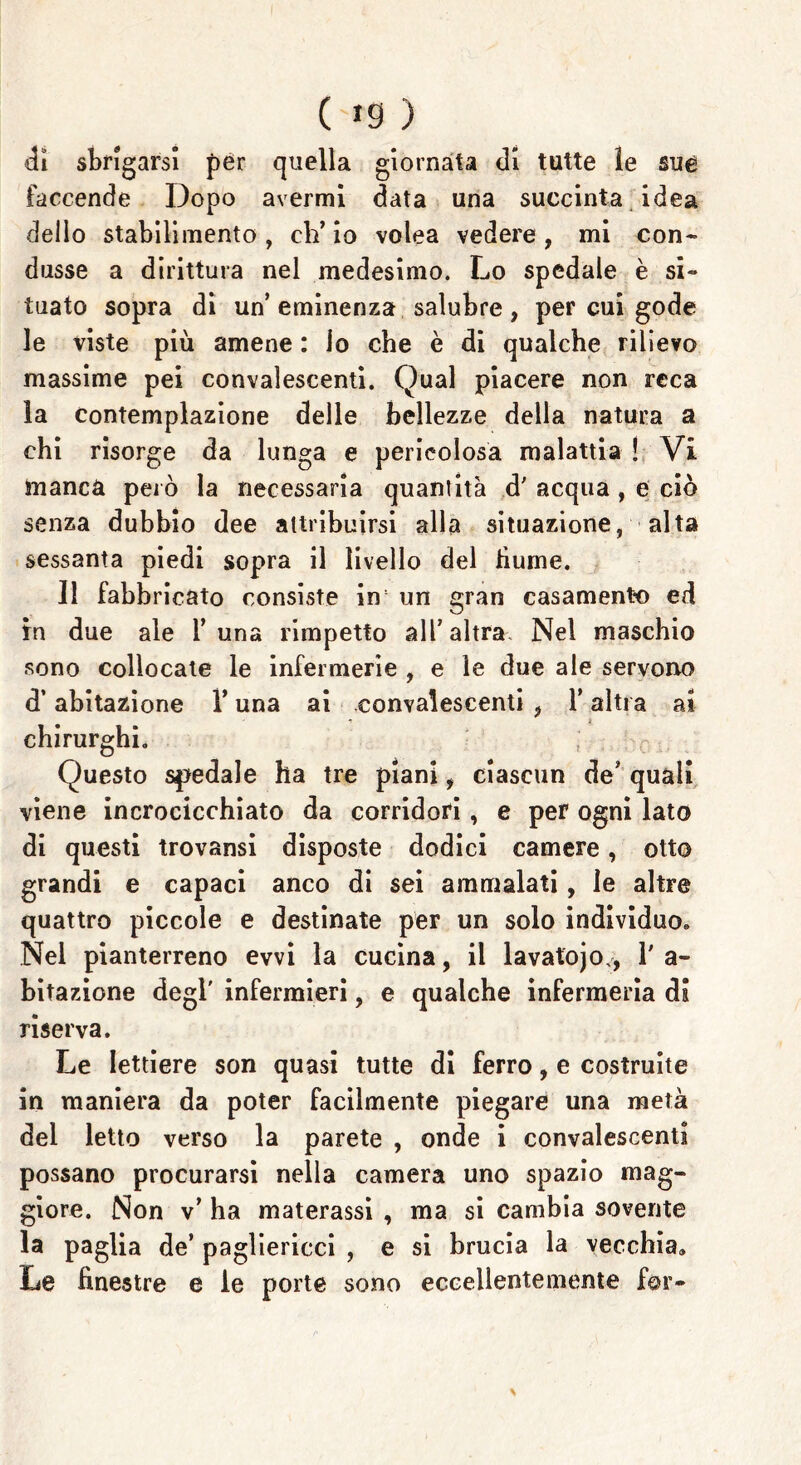 di sbrigarsi per quella giornata di tutte le sue faccende Dopo avermi data una succinta idea dello stabilimento , eh’ io volea vedere , mi con- dusse a dirittura nel medesimo. Lo spedale è si- tuato sopra di un’eminenza salubre, per cui gode le viste più amene : lo che è di qualche rilievo massime pei convalescenti. Qual piacere non reca la contemplazione delle bellezze della natura a chi risorge da lunga e pericolosa malattia ! Vi manca però la necessaria quantità d' acqua , e ciò senza dubbio dee attribuirsi alla situazione, alta sessanta piedi sopra il livello del hume. 11 fabbricato consiste in un gran casamento ed in due ale T una rimpetto all’altra. Nel maschio sono collocate le infermerie , e le due ale servono d’abitazione Y una ai convalescenti , l’altra ai chirurghi. Questo siedale ha tre piani, ciascun de’ quali viene incrocicchiato da corridori, e per ogni lato di questi trovansi disposte dodici camere, otto grandi e capaci anco di sei ammalati, le altre quattro piccole e destinate per un solo individuo. Nel pianterreno evvi la cucina, il lavatojo., l'a- bitazione degl' infermieri, e qualche infermeria di riserva. Le lettiere son quasi tutte di ferro, e costruite in maniera da poter facilmente piegare una metà del letto verso la parete , onde i convalescenti possano procurarsi nella camera uno spazio mag- giore. Non v’ ha materassi , ma si cambia sovente la paglia de’ pagliericci , e si brucia la vecchia» Le finestre e le porte sono eccellentemente for-