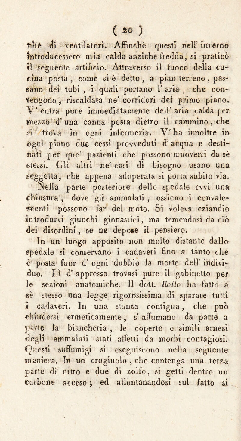 filiè di ventilatori. Affinchè questi nell’ inverno introducessero aria calda anziché fredda, si praticò il seguente artificio. Attraverso il fuoco della cu- cina posta , come si è detto , a pian terreno , pas- sano dei tubi , i quali portano 1’ aria , che con- tengono, riscaldata ne’corridori del primo piano. V* entra pure immediatamente deli’ aria calda per mezzo d’una canna posta dietro il cammino, che si trova in ogni infermeria. V’ha irmoltre in ogni piano due cessi provveduti d’acqua e desti- nati per que' pazienti che possono muoversi da sè stessi. Gli altri ne' casi di bisogno usano una seggetta, che appena adoperata si porta subito via. Velia parte posteriore dello spedale ovvi una chiusura, dove gli ammalati , ossieno i convale- scenti possono far del moto. Si voleva eziandio Introdurvi giuochi ginnastici, ma temendosi da ciò dei disordini, se ne depose il pensiero. In un luogo apposito non molto distante dallo spedale si conservano i cadaveri fino a tanto che è posta fuor d* ogni dubbio la morte dell’ indivi- duo. Li d’ appresso trovasi pure il gabinetto per le sezioni anatomiche. Il dott. Rollo ha fatto a sè stesso una legge rigorosissima di sparare tutti I cadaveri. In una stanza contigua, che può chiudersi ermeticamente, s’ affiimano da parte a parte la biancheria , le coperte e simili arnesi degli ammalati stati affetti da morbi contagiosi. Questi suffumigi si eseguiscono nella seguente maniera. In un crogiuolo , che contenga una terza parie di nitro e due di zolfo, si getti dentro un carbone acceso ; ed allontanandosi sul fatto si