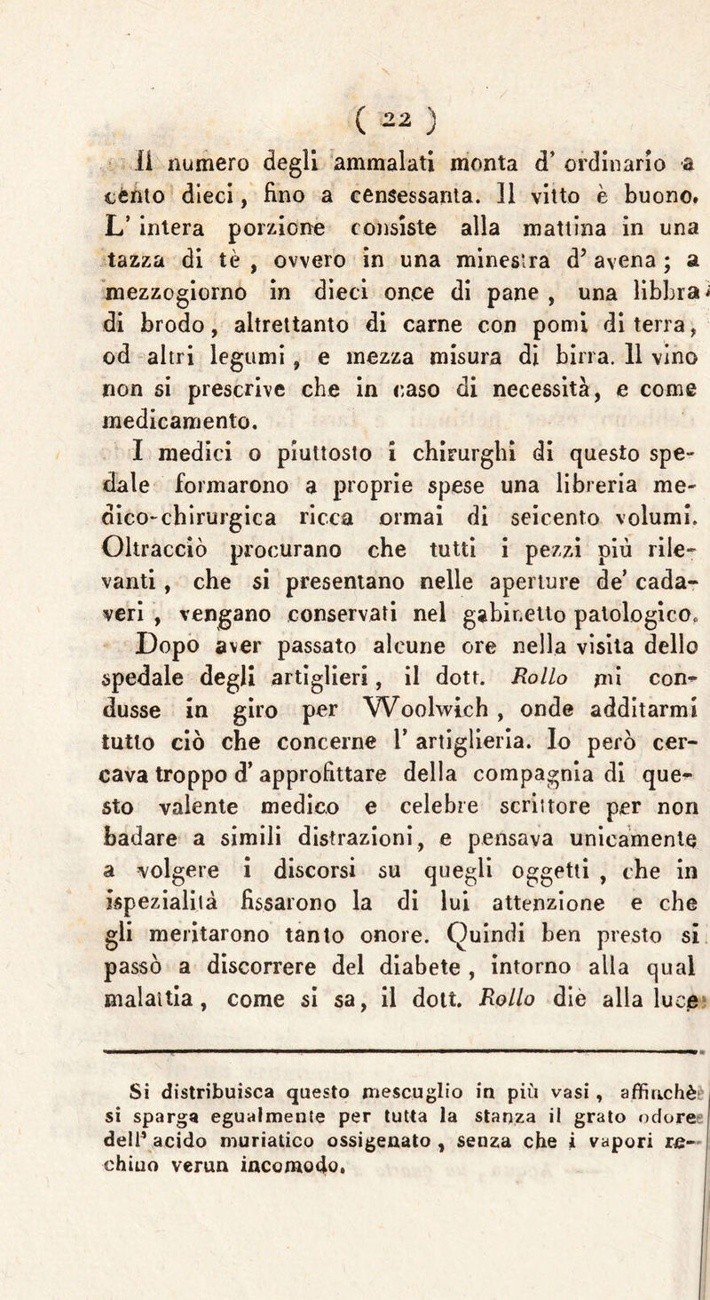 li numero degli ammalati monta d’ ordinario a cento dieci, Uno a censessanta. 11 vitto è buono. L’ intera porzione consiste alla mattina in una tazza di tè , ovvero in una minestra dJ avena ; a mezzogiorno in dieci once di pane , una libbra; di brodo, altrettanto di carne con pomi di terra, od altri legumi , e mezza misura di birra. 11 vino non si prescrive che in caso di necessità, e come medicamento. I medici o piuttosto i chirurghi di questo spe- dale formarono a proprie spese una libreria me- dico-chirurgica ricca ormai di seicento volumi. Oltracciò procurano che tutti i pezzi più rile- vanti , che si presentano nelle aperture de’ cada- veri , vengano conservati nel gabinetto patologico* Dopo aver passato alcune ore nella visita dello spedale degli artiglieri, il dott. Rollo mi con- dusse in giro per Woolwich , onde additarmi tutto ciò che concerne Y artiglieria. Io pero cer- cava troppo d’ approfittare della compagnia di que- sto valente medico e celebre scrittore per non badare a simili distrazioni, e pensava unicamente a volgere i discorsi su quegli oggetti , che in ispezialità fissarono la di lui attenzione e che gli meritarono tanto onore. Quindi ben presto si passò a discorrere del diabete , intorno alla qual malattia, come si sa, il dott. Rollo die alla luce Si distribuisca questo mescuglio in più vasi , affinché^ si sparga egualmente per tutta la stanza il grato odore dell’acido muriatico ossigenato, senza che i vapori re- chino verun incomodo.