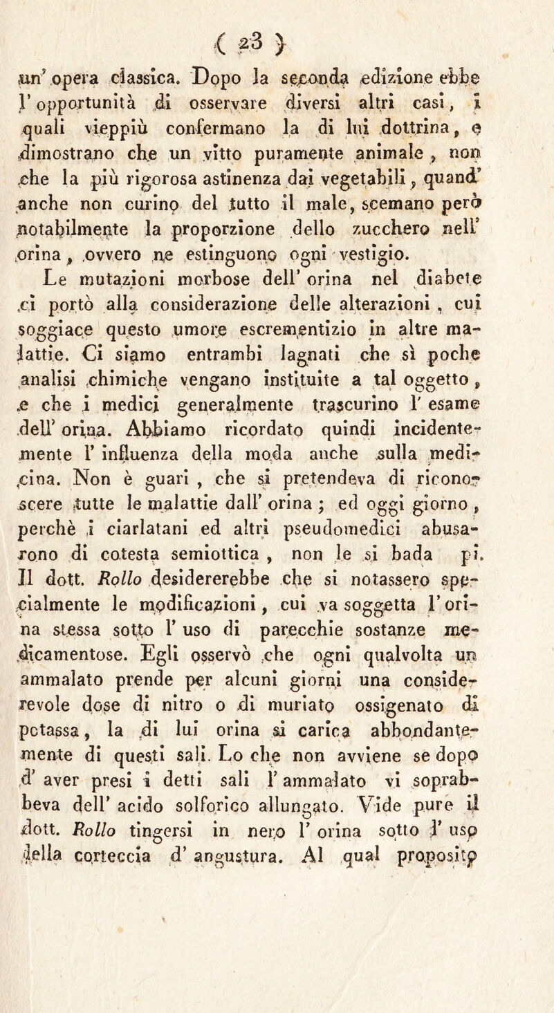 ( } .un' opera classica. Dopo 3a seconda edizione ebbe l’opportunità di osservare diversi altri casi, l quali vieppiù confermano la di lui dottrina , e dimostrano che un vitto puramente animale , non nhe la più rigorosa astinenza dai vegetabili , quand’ anche non curino del tutto il male, scemano perù notabilmente la proporzione dello zucchero nell’ .orina, .ovvero ne estinguono ogni vestigio. Le mutazioni morbose dell’ orina nel diabete ,ci portò alla considerazione delle alterazioni , cui soggiace questo umore escrementizio in altre ma- lattie. Ci siamo entrambi lagnati che sì poche analisi chimiche vengano instituite a tal oggetto, te che i medici generalmente trascurino 1' esame dell' orina. Abbiamo ricordato quindi incidente- mente 1’ influenza della moda anche sulla medi- cina. Non è guari , che si pretendeva di ricono? .scere .tutte le malattie dall’ orina ; ed oggi giorno , perchè i ciarlatani ed altri pseudomedLci abusa- xono di colesta semiottica , non le si bada pi. Il dott. Rollo desidererebbe che si notassero spe- cialmente le modificazioni, cui va soggetta l’ori- na stessa sotto T uso di parecchie sostanze me- dicamentose. Egli osservò .che ogni qualvolta un ammalato prende per alcuni giorni una conside- revole dose di nitro o di muriato ossigenato di potassa, la di lui orina si carica abbondante- mente di questi sali. Lo che non avviene se dopo d' aver presi i detti sali Y ammalato vi soprab- heva dell’ acido solforico allungato. Yride pure il dott. Rollo tingersi in nei;o 1’ orina sotto X usp Iella corteccia d’ angustura. Al qual proposi tp