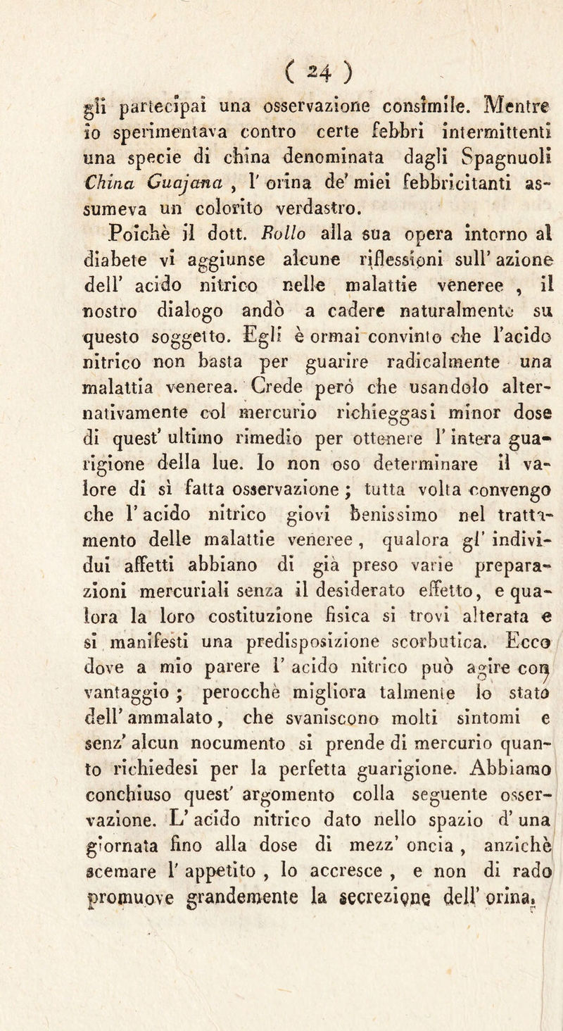 gli partecipai una osservazione consimile. Mentre io sperimentava contro certe febbri intermittenti una specie di china denominata dagli Spagnuolt China Cuajana , 1' orina de* miei febbricitanti as~ suine va un colorito verdastro. Poiché il dott. Eolio alla sua opera intorno al diabete vi aggiunse alcune riflessioni sull’ azione dell’ acido nitrico nelle malattie veneree , il nostro dialogo andò a cadere naturalmente su questo soggetto. Egli è ormai convinto che Facido nitrico non basta per guarire radicalmente una malattia venerea. Crede pero che usandolo alter- nativamente col mercurio richieggasi minor dose di quest* ultimo rimedio per ottenere F intera gua- rigione della lue. Io non oso determinare il va- lore di sì fatta osservazione ; tutta volta convengo che F acido nitrico giovi benissimo nel tratta- mento delle malattie veneree , qualora gl’ indivi- dui affetti abbiano di già preso varie prepara- zioni mercuriali senza il desiderato effetto, e qua- lora la loro costituzione fìsica si trovi alterata e si manifesti una predisposizione scorbutica. Ecco dove a mio parere 1’ acido nitrico può agire coij vantaggio ; perocché migliora talmente io stato dell* ammalato, che svaniscono molti sintomi e senz’ alcun nocumento si prende di mercurio quan- to richiedesi per la perfetta guarigione. Abbiamo conchiuso quest' argomento colla seguente osser- vazione. L* acido nitrico dato nello spazio d’ una giornata fino alla dose di mezz’ oncia , anziché scemare V appetito , lo accresce , e non di rado promuove grandemente la secrezione dell’ orina.