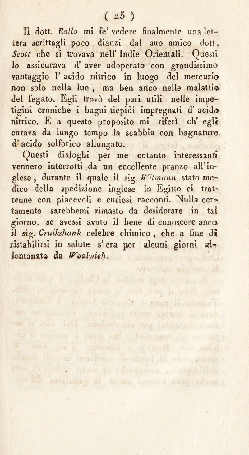 < *3 ) ÌI dott. Rollo mi fé’ vedere finalmente una lefc- tera scrittagli poco dianzi dal suo amico dott. Scott che si trovava nell’ Indie Orientali. Questi 10 assicurava d’ aver adoperato con grandissimo vantaggio 1* acido nitrico in luogo del mercurio non solo nella lue , ma ben anco nelle malattie del fegato. Egli trovò del pari utili nelle impe- tigini croniche i bagni tiepidi impregnati d’ acido nìtrico. E a questo proposito mi riferì eh’ egli curava da lungo tempo la scabbia con bagnature d’acido solforico allungato. Questi dialoghi per me cotanto interessanti vennero interrotti da un eccellente pranzo all’in- glese , durante il quale il sig. JVitmann stato me- dico della spedizione inglese in Egitto ci trat- tenne con piacevoli e curiosi racconti. Nulla cer- tamente sarebbemi rimasto da desiderare in tal .giorno, se avessi avuto il bene di conoscere anco 11 sig. Cruikshank celebre chimico , che a fine dì ristabilirsi in salute s’era per alcuni giorni ad- lontanato da !Povlwieh.