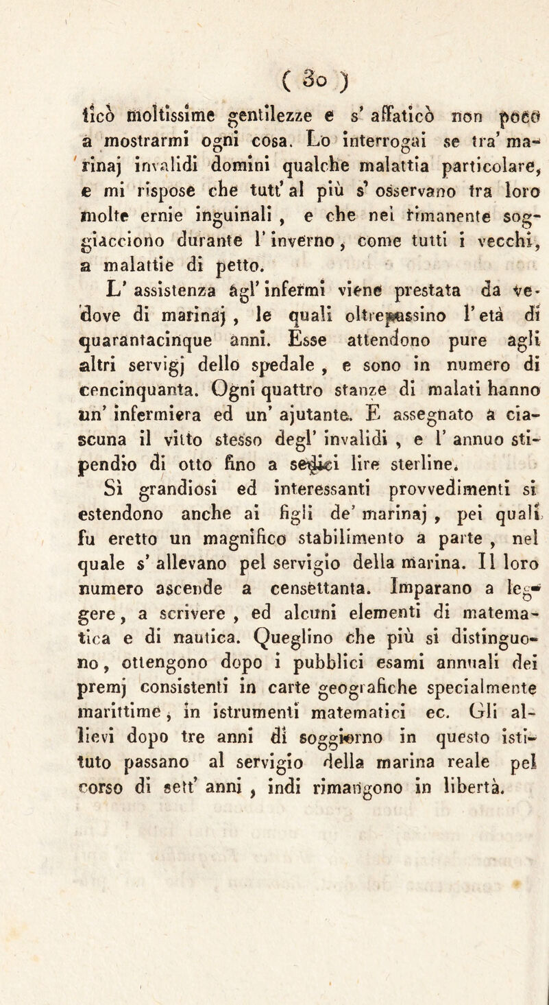 ileo moltissime gentilezze ef s’ affaticò non pocct a mostrarmi ogni cosa. Lo interrogai se tra’ ma- rina] invalidi domini qualche malattia particolare, e mi rispose che tutt’ al più s’ osservano tra loro molte ernie inguinali , e che nei rimanente sog- giacciono durante 1* inverno i come tutti i vecchi, a malattie di petto. L’assistenza agl’infermi viene prestata da ve- dove di marina) , le quali oltrepassino l’età di quarantacinque anni. Esse attendono pure agli altri servigj dello spedale , e sono in numero di cencinquanta. Ogni quattro stanze di malati hanno un’ infermiera ed un’ aiutante. E assegnato a cia- scuna il vitto stesso degl’ invalidi , e 1’ annuo sti- pendio di otto fino a selcici lire sterline* Sì grandiosi ed interessanti provvedimenti si estendono anche ai figli de5 marina) , pei quali fu eretto un magnifico stabilimento a parte , nel quale s’allevano pel servigio della marina. Il loro numero ascende a censèttanta. Imparano a leg* gere, a scrivere , ed alcuni elementi di matema- tica e di nautica. Queglino che più si distinguo- no , ottengono dopo i pubblici esami annuali dei premj consistenti in carte geografiche specialmente marittime, in istrumenti matematici ec. Gli al- lievi dopo tre anni di soggiorno in questo isti- tuto passano al servigio della marina reale pel corso di seit’ anni , indi rimangono in libertà.