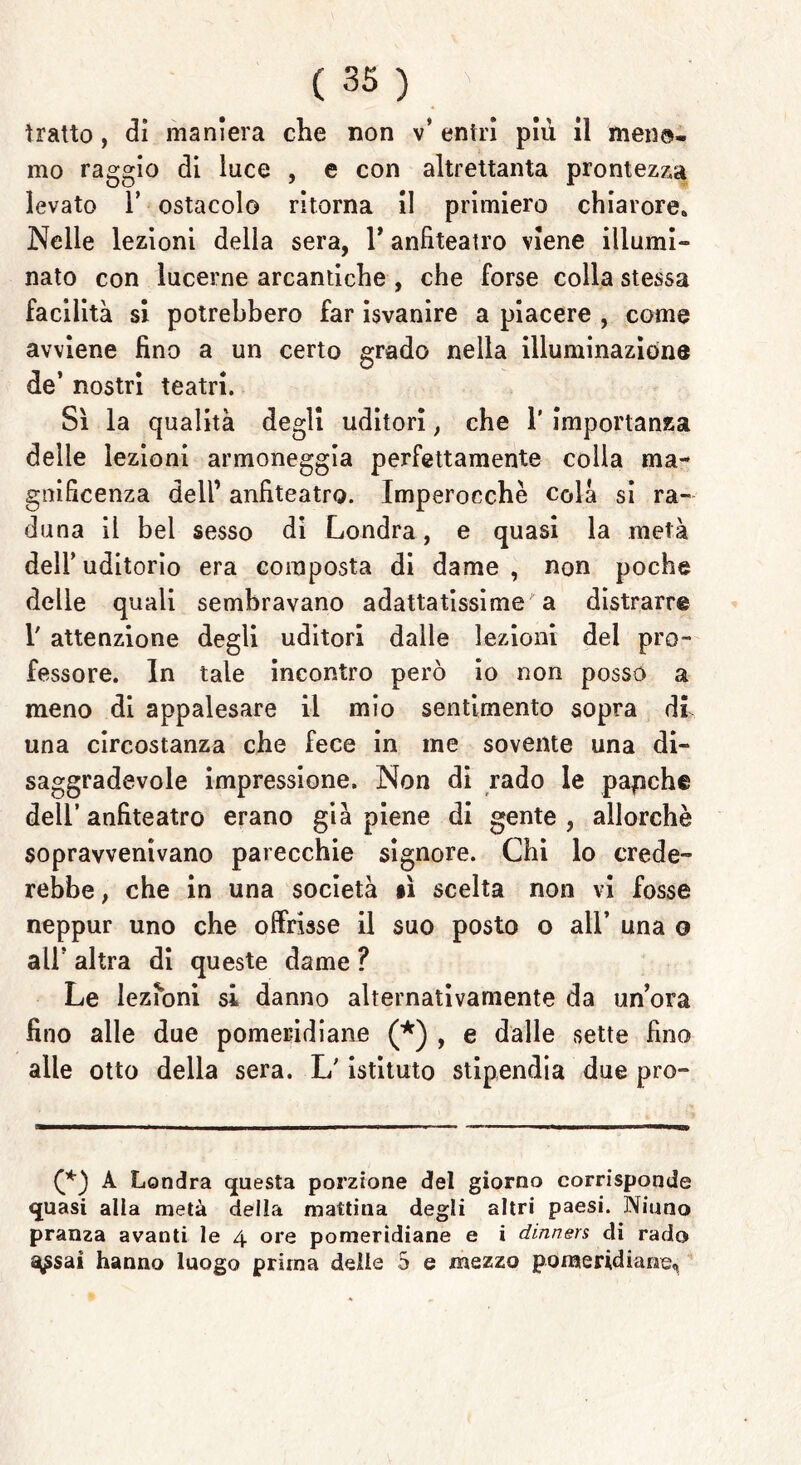 tratto, dì maniera che non v* entri più il mene- mo raggio di luce , e con altrettanta prontezza levato 1’ ostacolo ritorna il primiero chiarore» Nelle lezioni della sera, 1* anfiteatro viene illumi» nato con lucerne arcandche , che forse colla stessa facilità si potrebbero far isvanire a piacere , come avviene fino a un certo grado nella illuminazione de’ nostri teatri. Sì la qualità degli uditori, che 1’ importanza delie lezioni armoneggia perfettamente colia ma- gnificenza dell1 anfiteatro. Imperocché colà si ra- duna il bel sesso di Londra, e quasi la metà dell’ uditorio era composta di dame , non poche delle quali sembravano adattatissime a distrarre T attenzione degli uditori dalle lezioni del pro- fessore. In tale incontro però io non posso a meno di appalesare il mio sentimento sopra di una circostanza che fece in me sovente una di- saggradevole impressione. Non di rado le papche dell’anfiteatro erano già piene di gente, allorché sopravvenivano parecchie signore. Chi lo crede- rebbe , che in una società sì scelta non vi fosse neppur uno che offrisse il suo posto o all’ una o all’ altra di queste dame ? Le lezioni si danno alternativamente da un’ora fino alle due pomeridiane (*) , e dalle sette fino alle otto della sera. L'istituto stipendia due prò- C) A Londra questa porzione del giorno corrisponde quasi alla metà della mattina degli altri paesi. Ninno pranza avanti le 4 ore pomeridiane e i dinners di rado ^sai hanno luogo prima delle 5 e mezzo pomeridiane,