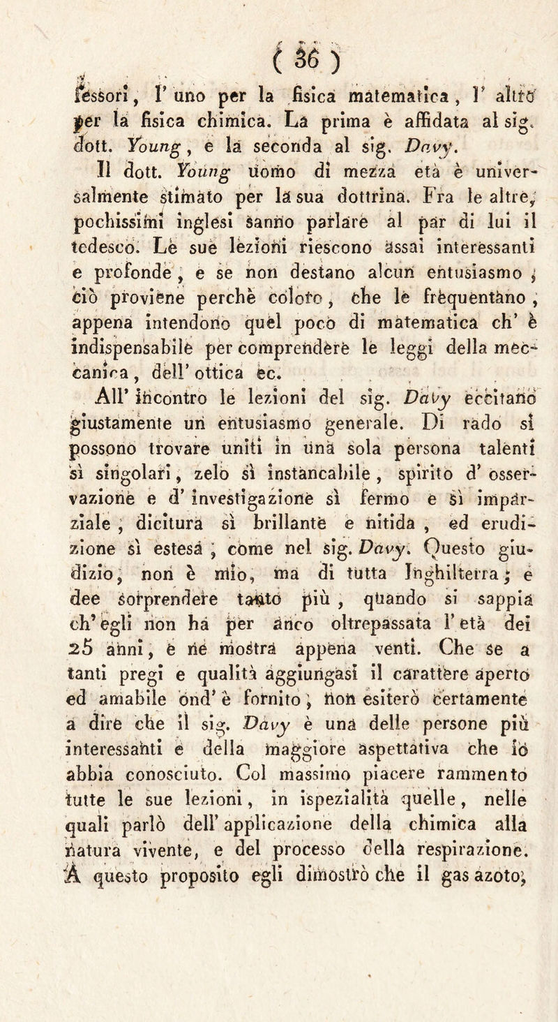 iessori, Fano per la fisica matematica, V alito per la fisica chimica. La prima è affidata al sig. dott. Young, e la seconda al sig. Davf. Il dott. Young uomo dì mezza età è univer- salmente stimato per la sua dottrina. Fra le altre, pochissimi inglesi sanno parlare al par di lui il tedesco. Le suè lezioni riescono assai interessanti e profonde , e se non destano alcun entusiasmo * ciò proviene perchè coloro, che le frèquentàno , appena intendono quél poco di matematica eh’ è indispensabile per comprendere le leggi della mec- canica , dèli’ ottica ec. All* iricontro le lezioni del sig. Dàùy eccitano giustamente uh entusiasmo generale. Di rado sì possono trovare uniti in lina sola persona talènti sì singolari, zelo sì instancabile , spirito d’ osser- vazione e d’ investigazione sì fermo e sì impar- ziale , dicitura sì brillante e nitida , ed erudi- zione sì estesa ' come nel sig. Davy. Questo giu- dizio, non è nlio, ma di tutta Inghilterra; e dee sorprendere tahto più , quando si sappia eh’ egli non ha per anco oltrepassata Y età dei 25 anni, è he mostra appena venti. Che se a tanti pregi e qualità aggiungasi il carattere aperto ed amabile òn<F è fornito ; tìoh esiterò certamente a dire che il sig. Uàvy è una delle persone più interessatiti e della maggiore aspettativa che io abbia conosciuto. Col massimo piacere rammento tutte le sue lezioni, in ispeziaiità quelle, nelle quali parlò dell* applicazione della chimica alla hatura vivente, e del processo della respirazione. À questo proposito egli dimostrò che il gas azoto;