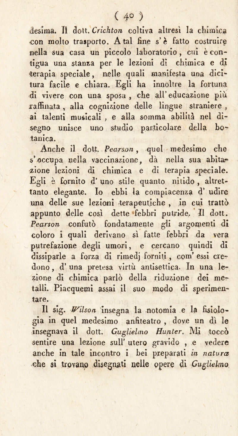 ( 4° ') desima. Il dott. Crichton coltiva altresì la chimica con molto trasporto. A tal fine s’è fatto costruire nella sua casa un piccolo laboratorio , cui è con- tigua una stanza per le lezioni di chimica e di terapia speciale, nelle quali manifesta una dici- tura facile e chiara. Egli ha innoltre la fortuna di vivere con una sposa , che all’ educazione più raffinata , alla cognizione delle lingue straniere , ai talenti musicali , e alla somma abilità nel di- segno unisce uno studio particolare della bo- tanica. Anche il doti. Pearson, quel medesimo che s’occupa nella vaccinazione, dà nella sua abitar zione lezioni di chimica e di terapia speciale. Egli è fornito d' uno stile quanto nitido , altret- tanto elegante. Io ebbi la compiacenza d’ udire una delle sue lezioni terapeutiche , in cui trattò appunto delle così dette febbri putride. Il dott. Pearson confutò fondatamente gli argomenti di coloro i quali derivano sì fatte febbri da vera putrefazione degli umori, e cercano quindi di dissiparle a forza di rimedj forniti, comT essi cre- dono , d’ una pretesa virtù antisettica. In una le- zione di chimica parlò della riduzione dei me- talli. Piacquemi assai il suo modo di sperimen- tare. Il slg. Wilson insegna la notomia e la fisiolo- gia in quel medesimo anfiteatro , dove un dì le insegnava il dott. Guglielmo Huriter. Mi toccò sentire una lezione sull’ utero gravido , e vedere anche in tale incontro i bei preparati in natura -che si trovano disegnati nelle opere di Guglielmo