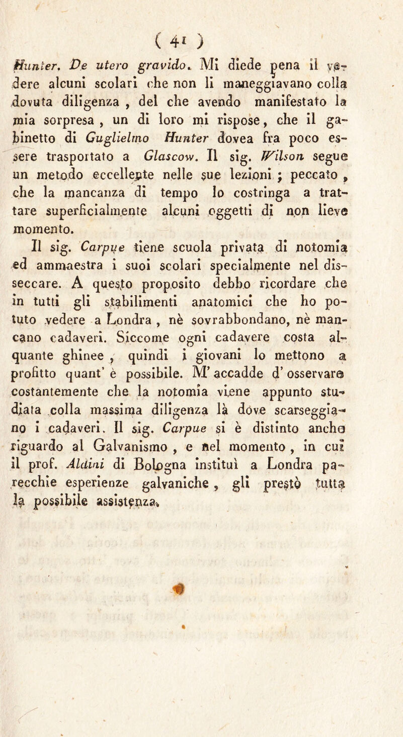 Hnnier. De utero gravido* Mi diede |>ena ii ve- dere alcuni scolari che non li maneggiavano colla dovuta diligenza , del che avendo manifestato la mia sorpresa , un di loro mi rispose, che il ga- binetto di Guglielmo Hunter dovea fra poco es- sere trasportato a Glascow. Il sig. JFilson segue un metodo eccellente nelle sue lezioni ; peccato 9 che la mancanza di tempo Io costringa a trat- tare superficialmente alcuni oggetti di non lieve momento. Il sig. Carpile tiene scuola privata di notoxnia ed ammaestra i suoi scolari specialmente nel dis- seccare. A questo proposito debbo ricordare che in tutti gli stabilimenti anatomici che ho po- tuto .vedere a Londra , nè sovrabbondano, nè man- cano cadaveri. Siccome ogni cadavere costa al- quante ghinee , quindi i giovani lo mettono a profitto quant’è possibile. M’accadde d’osservar© costantemente che la notomia viene appunto stu*» diata colla massima diligenza là dóve scarseggia-* no i cadaveri. Il sig. Carpue si è distinto ancho riguardo al Galvanismo , e nel momento , in cui il prof. Aldini di Bologna instituì a Londra pa- recchie esperienze galvaniche , gli prestò tutto Idi possibile assistenza* #