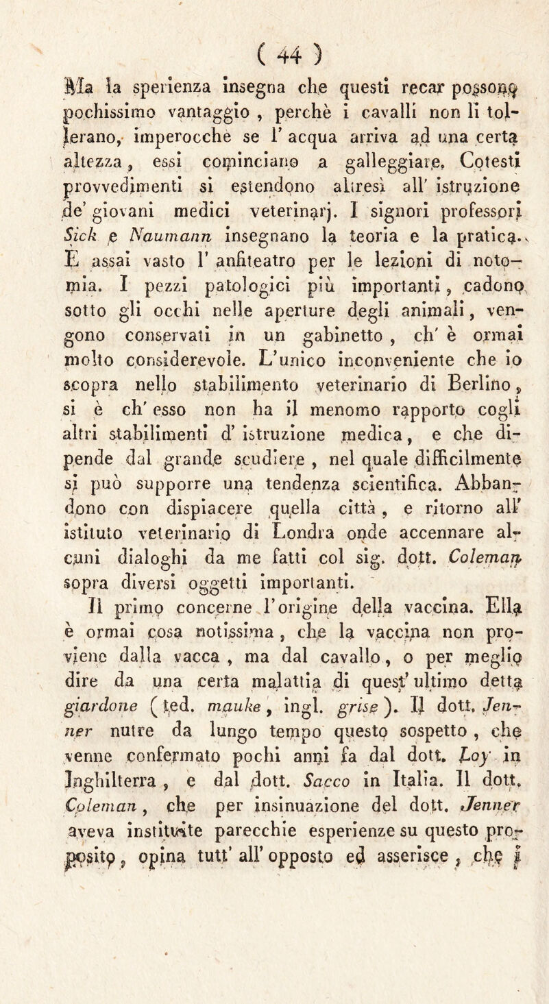 Bla la sperienza insegna che questi recar po^sonq pochissimo vantaggio , perchè i cavalli non li tol- lerano, imperocché se 1’ acqua arriva ad una certa altezza, essi cominciane a galleggiai]e, Cotesti provvedimenti si estendono altresì all' istruzione de giovani medici veterinarj. I signori professori Sick e Naumann insegnano la teoria e la pratica*v E assai vasto 1’ anfiteatro per le lezioni di notp- mia. I pezzi patologici piu importanti ? cadono sotto gli occhi nelle aperture degli animali, ven- gono conservati in un gabinetto , eh' è ormai molto considerevole. L’unico inconveniente che io scopra nello stabilimento veterinario di Berlino > si è eh' esso non ha il menomo rapporto cogli altri stabilimenti d’ istruzione medica, e che di- pende dal grande scudiere , nel quale difficilmente si può supporre una tendenza scientifica. Abban7 dono con dispiacere quella città , e ritorno all' istituto veterinario di Londra onde accennare al- cuni dialoghi da me fatti col sig. dott. Coleman sopra diversi oggetti importanti. Il primp concerne l’origine della vaccina. Eli# è ormai cosa notissima , che la vaccina non pro- viene dalla vacca , ma dal cavallo, o per meglio dire da una certa malattia di quest’ ultimo detta gianlone ( ted. mauke , ingl. grisc ). IJ dott, Je li- ner nutre da lungo tempo questo sospetto , che venne confermato pochi anni fa dal dott. JLoy in Inghilterra , e dal dott. Sacco in Italia. Il dott. Coleman , che per insinuazione del dott. Jennec aveva institinte parecchie esperienze su questo pror jxisitp, opina tutt’ all’ opposto ed asserisce , ciré I