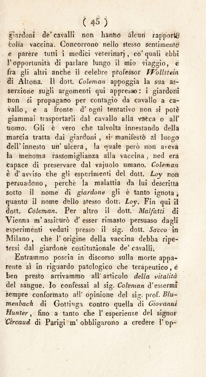 guardoni de’cavalli non hanno alcun rapporta <bolla vaccina. Concorrono nello stesso sentimentd e parére tutti ì medici veterinarj , co’ quali èbbi l’opportunità di parlare lungo il mio viaggio, é fra gli altri anche il celebre professor pf'ollstein di Altona. 11 dott. Colemcin appoggia la sua as- serzione sugli argomenti qui appresso : i giardonì non si propagano per contagio da cavallo a ca- vallo , e a fronte d’ ogni tentativo non si potè giammai trasportarli dal cavallo alla vafeca o all’ uomo. Gli è vero che talvolta innestando della marcia tratta dai giardoni , si* manifestò al luogo dell’ innesto uri’ ulcera , la quale però non aveva la menoma rassomiglianza alla vaccina ; ned era Capace di preservare dal vajuolo umano. Coleman è d’ avviso che gli esperimenti del dott. Loy non persuadono, perchè la malattia da lui descritta Sotto il nome di gtardone gli è tanto ignota ; quanto il nome dèlio stesso dott. Loy. Fin qui il dott. Còleman. Per altro il dott. Malfatti di Vienna m’ assicurò d’ esser rimasto persuaso dagli esperimenti veduti presso il sig. dott. Sacco in Milano , cbé 1’ origine della vaccina debba ripè- tersi dal giardonè costituzionale de’ cavalli. Entrammo poscia in discorso sulla morte appa- rente sì in riguardo patologico che terapeutico, è ben presto arrivammo all' articolo della vitalità del sangue. Io confessai al sig. Coleman d’essermi sempre conformato all' opinione del sig. prof. Blu- menbach di Gottinga contro quella di Giovanni Hunter, fino a tanto che 1’ esperienze del signor Vircaud di Parigi m’ obbligarono a credere l’ op~