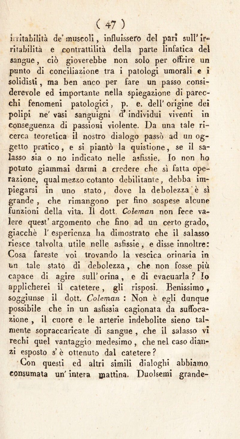 lì iitaLHità de muscoli, influissero del pari sull3 ir® ritabilità e contrattilità della parte linfatica del sangue, ciò gioverebbe non solo per offrire un punto di conciliazione tra i patologi umorali e i solidisti, ma ben anco per fare un passo consi- derevole ed importante nella spiegazione di parec- chi fenomeni patologici , p. e. dell' origine dei polipi ne' vasi sanguigni d* individui viventi in conseguenza di passioni violente. Da una tale ri- cerca teoretica il nostro dialogo passò ad un og- getto pratico, e si piantò la quistione, se il sa- lasso sia o no indicato nelle asfissie. Io non ho potuto giammai darmi a credere che si fatta ope- razione, qual mezzo cotanto debilitante, debba im- piegarsi in uno stato, dove la debolezza è sì grande , che rimangono per fino sospese alcune funzioni della vita. Il dott. Coleman non fece va- lere quest’ argomento che fino ad un certo grado, giacche 1' esperienza ha dimostrato che il salasso riesce talvolta utile nelle asfissie, e disse innoltre: Cosa fareste voi trovando la vescica orinaria in un tale stato di debolezza, che non fosse più capace di agire sull’ orina, e di evacuarla ? Io applicherei il catetere, gli risposi. Benissimo f soggiunse il dott. Coleman : Non è egli dunque possibile che in un asfissia cagionata da suffoca- zione , il cuore e le arterie indebolite sieno tal- mente sopraccaricate di sangue , che il salasso vi rechi quel vantaggio medesimo , che nel caso dian- zi esposto s’ è ottenuto dal catetere ? Con questi ed altri simili dialoghi abbiamo consumata un' intera mattina, Duolsemi grande-