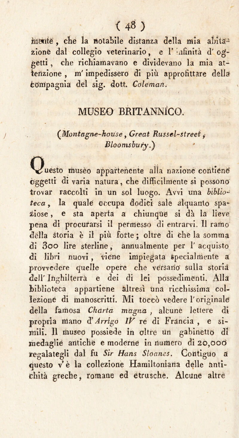 hi Me , elle la notabile distanza della mia abita- zione dal collegio veterinario, e V infinità d' og- getti , che richiamavano e dividevano la mia at- tenzione , m'impedissero di più approfittare della ètìnipagnia del sig. dote Cole man. i MUSEO BRITANNICO. / (Montagne-house, Great Russel-streei $ Bloómshuty.) ^Q^iesto musèo appartenente alla nazione contiene oggetti di varia natura, che difficilmente si possono trovar raccolti in un sol luogo. Avvi una biblio- teca , la quale occupa dodici sale alquanto spa- ziose , e sta aperta a chiunque si dà là lieve pena di procurarsi il permesso di entrarvi. 11 ramo dèlia storia è il più fotte ; oltre di Che la somma di 3oo lire sterline, annualmente per l'acquisto di libri nuovi, viene impiegata specialmente a provvedere quelle opere che versano sulla storia, dell' Inghilterra e dei di lei possedimenti. Alla biblioteca appartiene altresì ima ricchissima col- lezione di manoscritti. Mi toccò vedere l'originale della famosa Charta magna , alcune lettere di propria mano d* Arrigo IV re di Francia , e si- mili. Il museo possiede in oltre un gabinetto di medaglie antiche e moderne in numero di 2O,0od regalategli dal fu Sir Hans Sloanes. Contiguo à questo v* è la collezione Hamiltoniana delle anti- chità greche, romane ed étrusche. Alcune altre