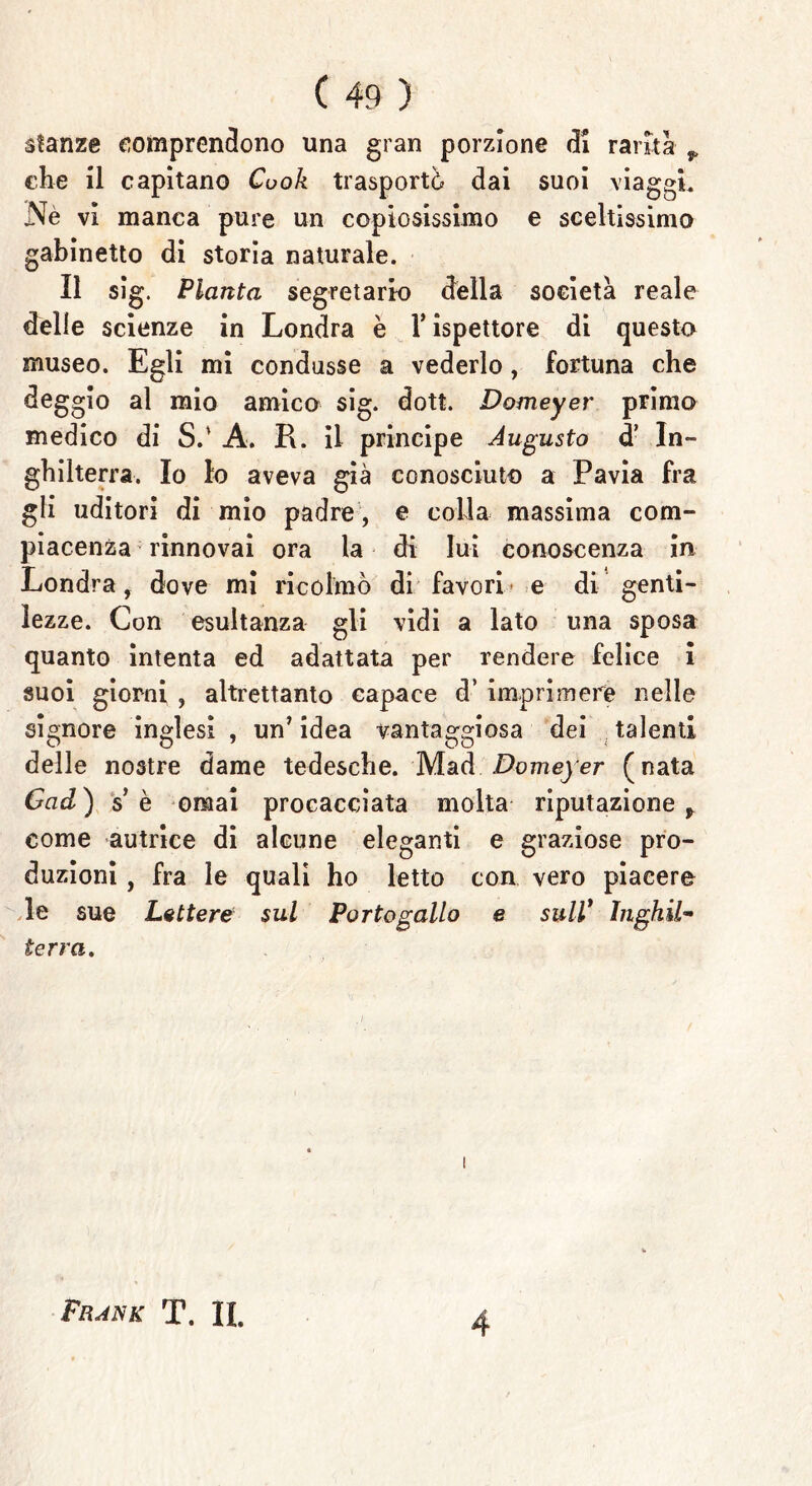 stanze comprendono una gran porzione di rama ^ che il capitano Cook trasportò dai suoi viaggi. Nè vi manca pure un copiosissimo e sceltissimo gabinetto di storia naturale. Il sig. Pianta segretario della società reale delle scienze in Londra è Y ispettore di questo museo. Egli mi condusse a vederlo, fortuna che deggio al mio amico sig. dott. Domeyer primo medico di S.' A. R. il principe Augusto d’ In- ghilterra. Io Io aveva già conosciuto a Pavia fra gli uditori di mio padre , e colla massima com- piacenza rinnovai ora la di lui conoscenza in Londra, dove mi ricolmò di favori e di genti- lezze. Con esultanza gli vidi a lato una sposa quanto intenta ed adattata per rendere felice i suoi giorni , altrettanto capace d’ imprimere nelle signore inglesi , un’ idea vantaggiosa dei talenti delle nostre dame tedesche. Mad Domeyer (nata Gad) se ornai procacciata molta riputazione * come autrice di alcune eleganti e graziose pro- duzioni , fra le quali ho letto con vero piacere le sue Lettere^ sul Portogallo e sull* Inghil- terra. Frank T. IL