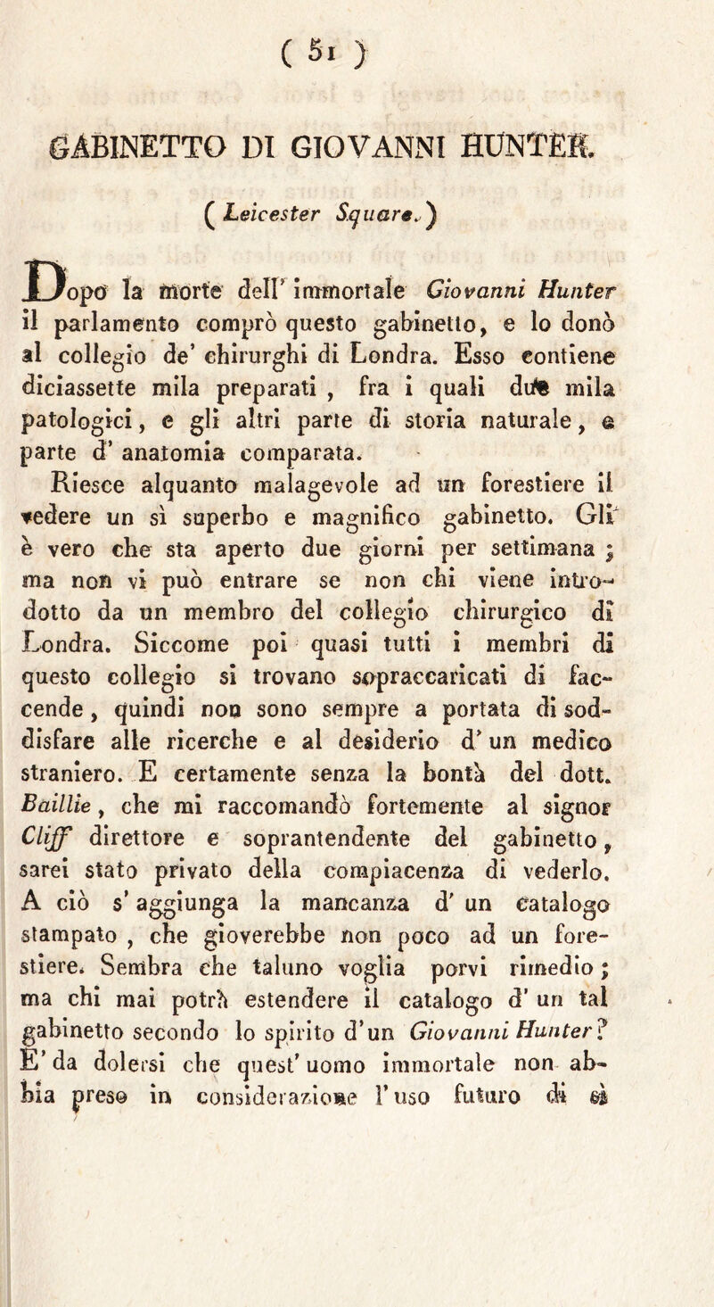 GABINETTO DI GIOVANNI HUNTEE ( Leicester Svitare.) Dopo la morte dell’ immortale Giovanni Hunter il parlamento comprò questo gabinetto, e lo donò al collegio de’ chirurghi di Londra. Esso contiene diciassette mila preparati , fra i quali dute mila patologici, e gli altri parte di storia naturale, a parte d’ anatomia comparata. Riesce alquanto malagevole ad un forestiere il ▼edere un sì superbo e magnifico gabinetto. Gli e vero che sta aperto due giorni per settimana ; ma non vi può entrare se non chi viene intro- dotto da un membro del collegio chirurgico di Londra. Siccome poi quasi tutti i membri di questo collegio si trovano sopraccaricati di fac- cende , quindi non sono sempre a portata di sod- disfare alle ricerche e ai desiderio d* un medico straniero. E certamente senza la bontà del doti. Baillie, che mi raccomandò fortemente al signor Clijf direttore e soprantendente del gabinetto, sarei stato privato della compiacenza di vederlo. A ciò $’ aggiunga la mancanza d' un catalogo stampato , che gioverebbe non poco ad un fore- stiere. Sembra che taluno voglia porvi rimedio ; ma chi mai potrà estendere il catalogo d’ un tal gabinetto secondo lo spirito d’un Giovanni Hunter? E’ da dolersi che quest’ uomo immortale non ab- bia preso in considerazione Y uso futuro di m