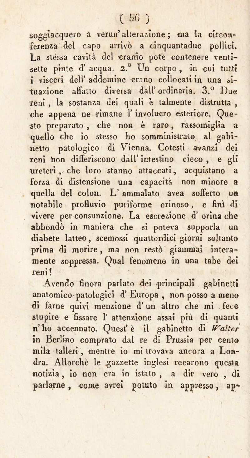 soggiacquero a verun’ alterazione ; -ma la -circon- ferenza'-del capo arrivò a cinquantadue pollici. La stéssa cavità del cranio potè contenere venti- sette pinte d’ acqua. 2.° Un corpo, in cui tutti i visceri dell’addomine erano collocati in una si- tuazione affatto diversa dall’ ordinaria. 3.° Due reni , la sostanza dei quali è talmente distrutta , che appena ne rimane F involucro esteriore. Que- sto preparato , che non è raro, rassomiglia a quello che io stesso ho somministralo al gabi- netto patologico di Vienna. Cotesti avanzi dei reni hon differiscono dall’ intestino cieco , e gli ureteri , che loro stanno attaccati,, acquistano a forza di distensione una capacità non minore a quella del colon. L’ ammalato avea sofferto un notabile profluvio puriforme orinoso, e finì di vivere per consunzione. La escrezione d’ orina che abbondò in maniera che si poteva supporla un diabete latteo, scemossi quattordicDgiorni soltanto prima di morire, ma non restò giammai intera- mente soppressa. Qual fenomeno in una tabe dei reni! Avendo finora parlato dei principali gabinetti anatomico-patologici d’ Europa , non posso a meno di farne quivi menzione d'un altro che mi fece stupire e fissare 1' attenzione assai più di quanti n’ ho accennato. Quest’è il gabinetto di fFalter in Berlino comprato dal re di Prussia per cento mila talleri , mentre io mi trovava ancora a Lon- dra. Allorché le gazzette inglesi recarono questa notizia, io non era in istato , a dir vero , di parlarne, come avrei potuto in appresso, ap«*