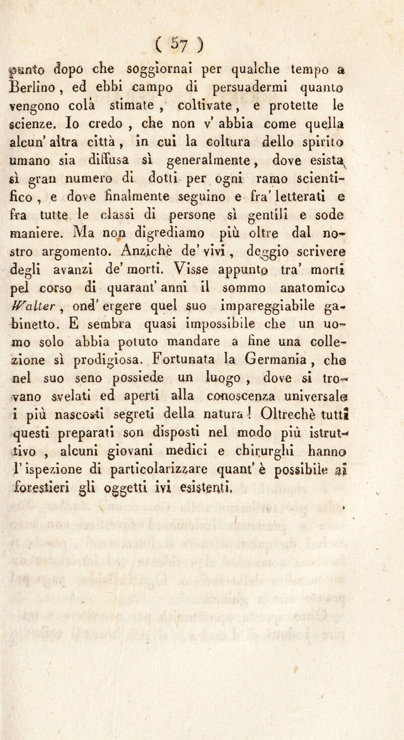 C 5? ) ©unto dopo che soggiornai per qualche tempo a Berlino, ed ebbi campo di persuadermi quanta vengono colà stimate , coltivate, e protette le scienze. Io credo , che non v abbia come quella alcun altra città , in cui la coltura dello spirito umano sia diffusa si generalmente, dove esista^ sì gran numero di dotti per ogni ramo scienti- fico , e dove finalmente segnino e fra’ letterati e fra tutte le classi di persone sì gentili e sode maniere. Ma nop digrediamo più oltre dal no- stro argomento. Anziché de’ vivi, d Gaggio scrivere degli avanzi de’ morti. Visse appunto tra’ morti pel corso di quarant’ anni il sommo anatomico IValter , ond’ ergere quel suo impareggiabile ga- binetto. E sembra quasi impossibile che un uo- mo solo abbia potuto mandare a fine una colle- zione sì prodigiosa. Fortunata la Germania, che nel suo seno possiede un luogo , dove si tro^ vano svelati ed aperti alla conoscenza universale i più nascosti segreti delia natura 1 Oltreché tutti questi preparati son disposti nel modo più istruì tivo , alcuni giovani medici e chirurghi hanno B ispezione di particolarizzare quant’ è possibile ai forestieri gli oggetti ivi esistenti. » * p 1 /