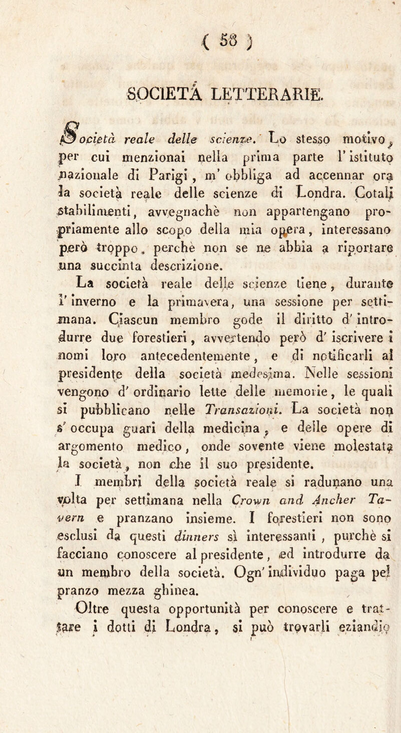 f < sa ) ; SOCIETÀ LETTERARIE. ocietà reale delle scienze. Lo stesso motivo , per cui menzionai nella prima parte l’istituto .nazionale di Parigi , m’ obbliga ad accennar ora la società reale delle scienze di Londra. Cotail stabilimenti, avvegnaché non appartengano prò* indamente allo scopo della mia opera, interessano però troppo , perchè non se ne abbia a riportare una succinta descrizione. La società reale delle scienze tiene, durante l'Inverno e la primavera, una sessione per setti- mana. Ciascun membro sode il diritto d' intro- « ' O durre due forestieri, avvertendo però d' iscrivere i nomi loro antecedentemente, e di notificarli ai presidente della società medesima. Nelle sessioni vengono d' ordinario lette delle memorie, le quali si pubblicano nelle Transazioni. La società non a' occupa guari della medicina , e delle opere di argomento medico, onde sovente viene molestata la società 9 non che il suo presidente. J membri della società reale si radunano una volta per settimana nella Crown and Ancher Ta~ vern e pranzano insieme. I forestieri non sono esclusi da questi dinners sì interessanti , purché si facciano conoscere al presidente, ed introdurre da un membro della società. Ogn' individuo paga pel pranzo mezza ghinea. Oltre questa opportunità per conoscere e trai- nare I dotti di Londra, si può trovarli eziandio