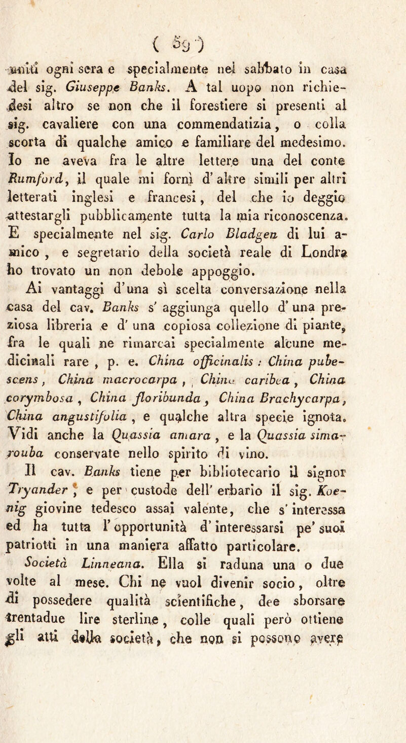 ■uniti ogni sera e specialmente nel saldato in casa del sig. Giuseppe Banks. A tal uopo non nchie- Jesi altro se non che il forestiere si presenti al sig. cavaliere con una commendatizia, o colla scorta di qualche amico e familiare del medesimo, lo ne aveva fra le altre lettere una dei conte Rumfbrd, il quale mi fornì d’altre simili per altri letterati inglesi e francesi, del che io deggio -attestargli pubblio ardente tutta la mia riconoscenza» E specialmente nel sig. Carlo Bladgea di lui a- mico , e segretario della società reale di Londra ho trovato un non debole appoggio. Ai vantaggi d’una sì scelta conversazione nella casa del cav. Banks s' aggiunga quello d* una pre- ziosa libreria e d’ una copiosa collezione di piante^ fra le quali ne rimarcai specialmente alcune me- dicmali rare , p. e. China officinali : China pube- scens . China macrocarpa , Chine■ cariòca , China corymbosa , China jloribunda 3 China Brachy carpa, China angusti/ulia , e qualche altra specie ignota» Vidi anche la Quassia ani ara , e la Quassia sima- rouba conservate nello spirito di vino. Il cav. Banks tiene per bibliotecario il signor Tryander ) e per custode dell' erbario il sig. Koe- nig giovine tedesco assai valente, che s'interessa ed ha tutta Y opportunità d’interessarsi pe’ suoi patriotti in una maniera affatto particolare. Società Linneana. Ella si raduna una o due volte al mese. Chi ne vuol divenir socio, oltre di possedere qualità scientifiche, dee sborsare irentadue lire sterline, colle quali però ottiene ^li atti dilla società* che non si possono gvere